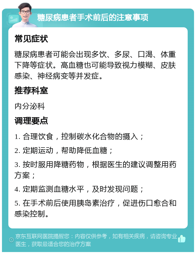 糖尿病患者手术前后的注意事项 常见症状 糖尿病患者可能会出现多饮、多尿、口渴、体重下降等症状。高血糖也可能导致视力模糊、皮肤感染、神经病变等并发症。 推荐科室 内分泌科 调理要点 1. 合理饮食，控制碳水化合物的摄入； 2. 定期运动，帮助降低血糖； 3. 按时服用降糖药物，根据医生的建议调整用药方案； 4. 定期监测血糖水平，及时发现问题； 5. 在手术前后使用胰岛素治疗，促进伤口愈合和感染控制。