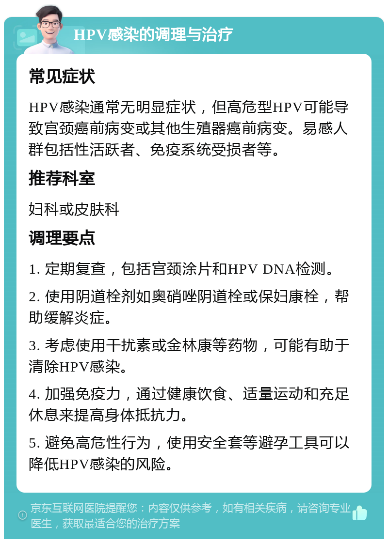 HPV感染的调理与治疗 常见症状 HPV感染通常无明显症状，但高危型HPV可能导致宫颈癌前病变或其他生殖器癌前病变。易感人群包括性活跃者、免疫系统受损者等。 推荐科室 妇科或皮肤科 调理要点 1. 定期复查，包括宫颈涂片和HPV DNA检测。 2. 使用阴道栓剂如奥硝唑阴道栓或保妇康栓，帮助缓解炎症。 3. 考虑使用干扰素或金林康等药物，可能有助于清除HPV感染。 4. 加强免疫力，通过健康饮食、适量运动和充足休息来提高身体抵抗力。 5. 避免高危性行为，使用安全套等避孕工具可以降低HPV感染的风险。