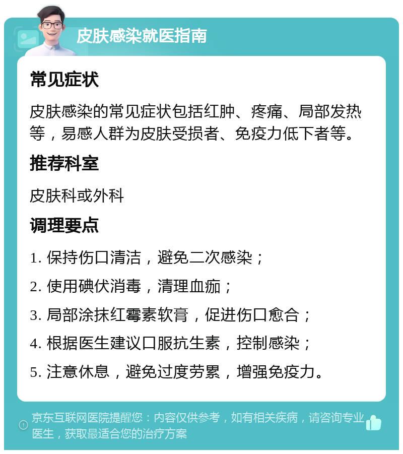 皮肤感染就医指南 常见症状 皮肤感染的常见症状包括红肿、疼痛、局部发热等，易感人群为皮肤受损者、免疫力低下者等。 推荐科室 皮肤科或外科 调理要点 1. 保持伤口清洁，避免二次感染； 2. 使用碘伏消毒，清理血痂； 3. 局部涂抹红霉素软膏，促进伤口愈合； 4. 根据医生建议口服抗生素，控制感染； 5. 注意休息，避免过度劳累，增强免疫力。