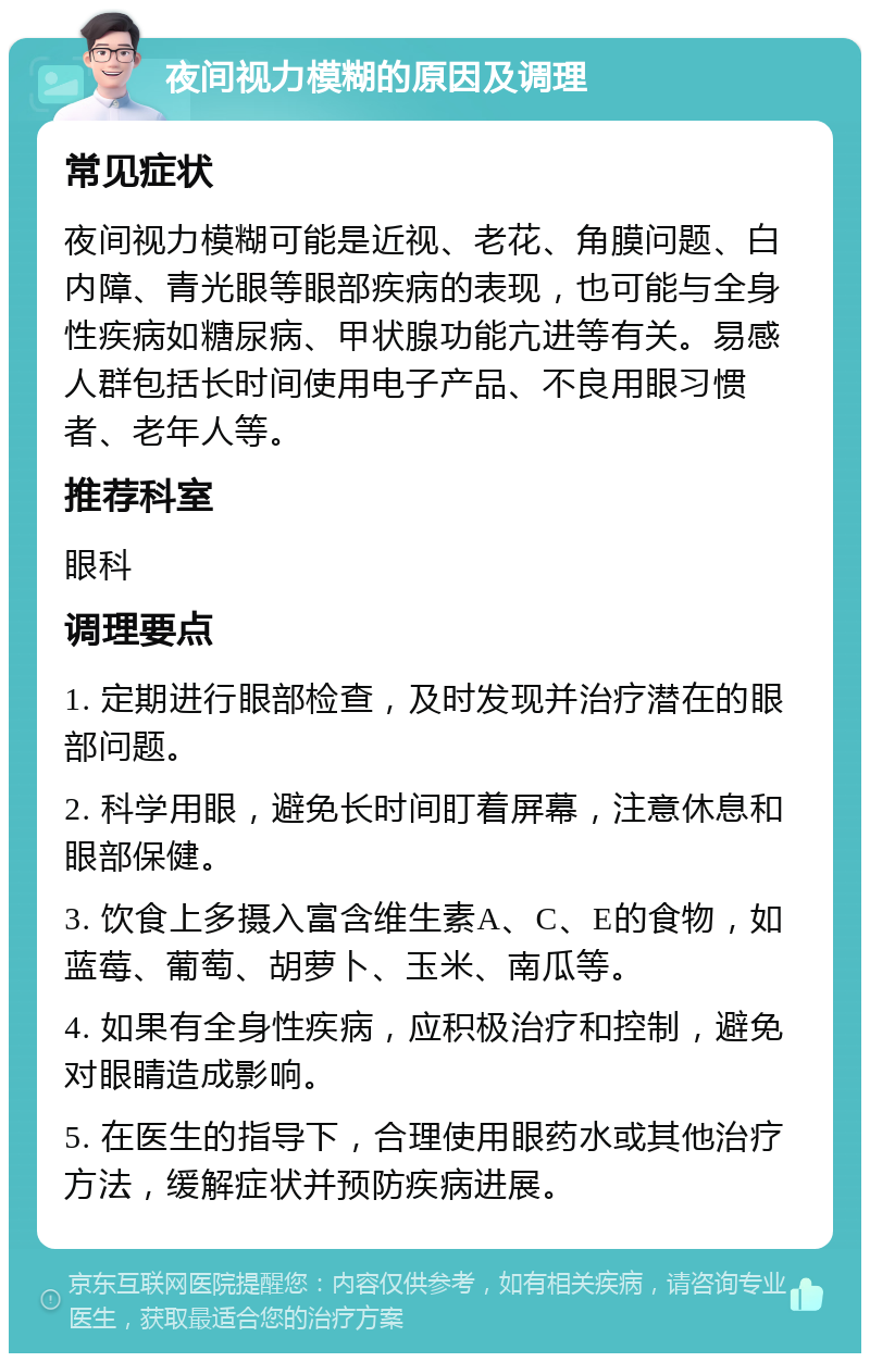 夜间视力模糊的原因及调理 常见症状 夜间视力模糊可能是近视、老花、角膜问题、白内障、青光眼等眼部疾病的表现，也可能与全身性疾病如糖尿病、甲状腺功能亢进等有关。易感人群包括长时间使用电子产品、不良用眼习惯者、老年人等。 推荐科室 眼科 调理要点 1. 定期进行眼部检查，及时发现并治疗潜在的眼部问题。 2. 科学用眼，避免长时间盯着屏幕，注意休息和眼部保健。 3. 饮食上多摄入富含维生素A、C、E的食物，如蓝莓、葡萄、胡萝卜、玉米、南瓜等。 4. 如果有全身性疾病，应积极治疗和控制，避免对眼睛造成影响。 5. 在医生的指导下，合理使用眼药水或其他治疗方法，缓解症状并预防疾病进展。