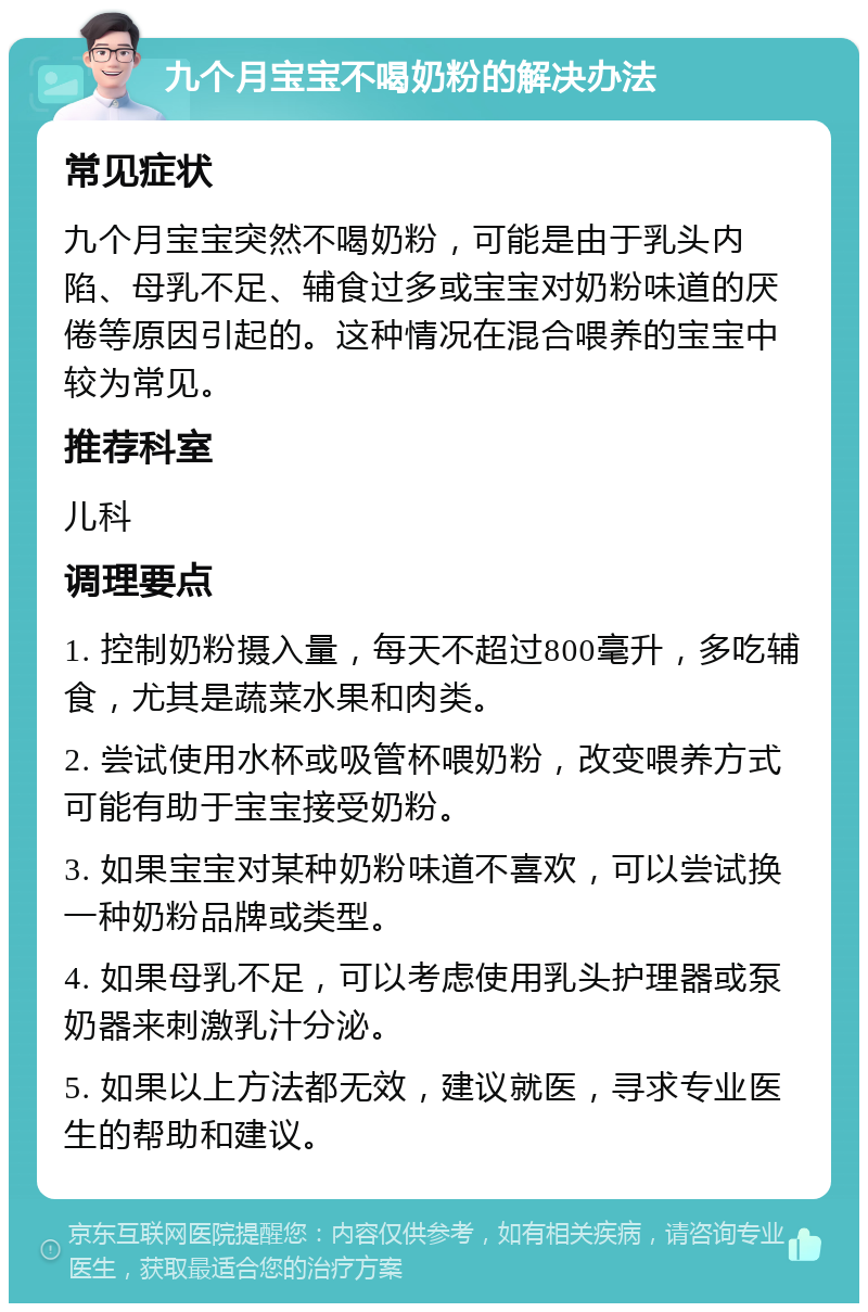 九个月宝宝不喝奶粉的解决办法 常见症状 九个月宝宝突然不喝奶粉，可能是由于乳头内陷、母乳不足、辅食过多或宝宝对奶粉味道的厌倦等原因引起的。这种情况在混合喂养的宝宝中较为常见。 推荐科室 儿科 调理要点 1. 控制奶粉摄入量，每天不超过800毫升，多吃辅食，尤其是蔬菜水果和肉类。 2. 尝试使用水杯或吸管杯喂奶粉，改变喂养方式可能有助于宝宝接受奶粉。 3. 如果宝宝对某种奶粉味道不喜欢，可以尝试换一种奶粉品牌或类型。 4. 如果母乳不足，可以考虑使用乳头护理器或泵奶器来刺激乳汁分泌。 5. 如果以上方法都无效，建议就医，寻求专业医生的帮助和建议。