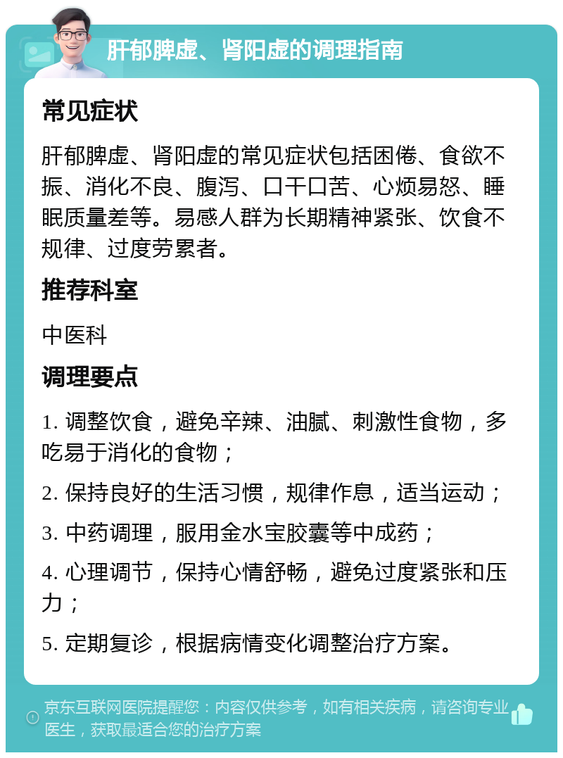 肝郁脾虚、肾阳虚的调理指南 常见症状 肝郁脾虚、肾阳虚的常见症状包括困倦、食欲不振、消化不良、腹泻、口干口苦、心烦易怒、睡眠质量差等。易感人群为长期精神紧张、饮食不规律、过度劳累者。 推荐科室 中医科 调理要点 1. 调整饮食，避免辛辣、油腻、刺激性食物，多吃易于消化的食物； 2. 保持良好的生活习惯，规律作息，适当运动； 3. 中药调理，服用金水宝胶囊等中成药； 4. 心理调节，保持心情舒畅，避免过度紧张和压力； 5. 定期复诊，根据病情变化调整治疗方案。