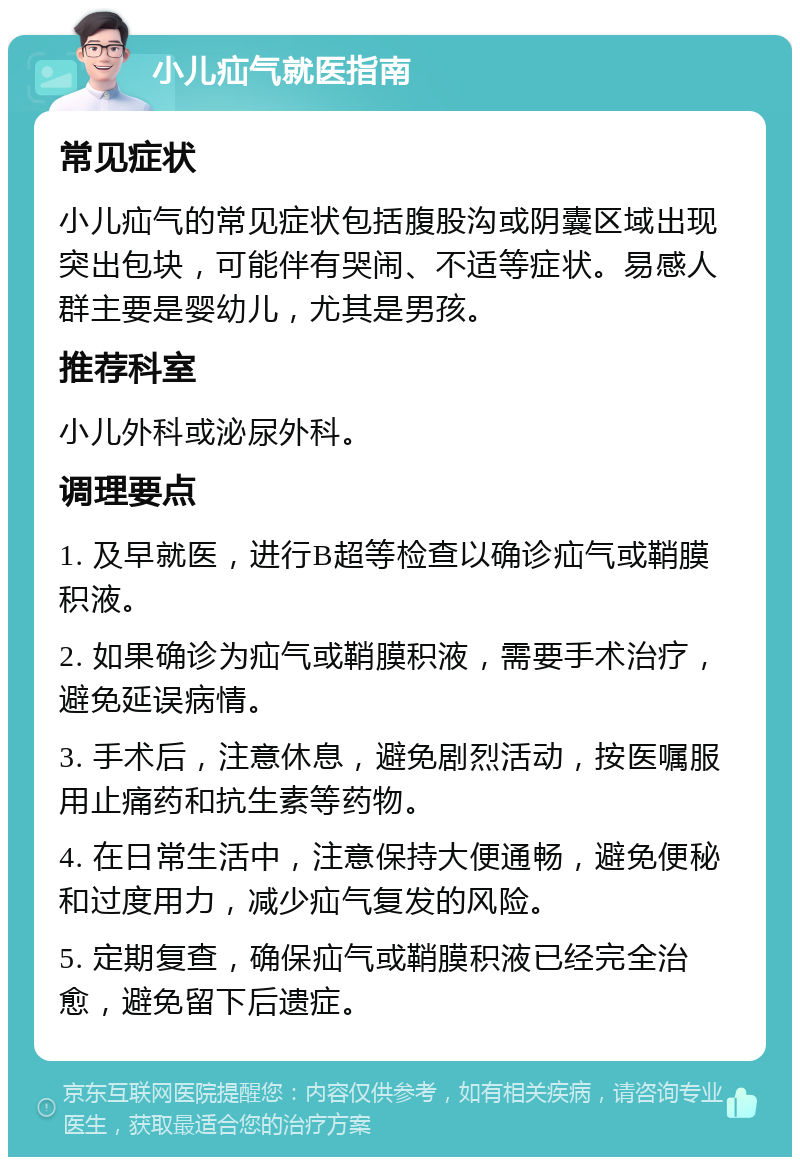 小儿疝气就医指南 常见症状 小儿疝气的常见症状包括腹股沟或阴囊区域出现突出包块，可能伴有哭闹、不适等症状。易感人群主要是婴幼儿，尤其是男孩。 推荐科室 小儿外科或泌尿外科。 调理要点 1. 及早就医，进行B超等检查以确诊疝气或鞘膜积液。 2. 如果确诊为疝气或鞘膜积液，需要手术治疗，避免延误病情。 3. 手术后，注意休息，避免剧烈活动，按医嘱服用止痛药和抗生素等药物。 4. 在日常生活中，注意保持大便通畅，避免便秘和过度用力，减少疝气复发的风险。 5. 定期复查，确保疝气或鞘膜积液已经完全治愈，避免留下后遗症。