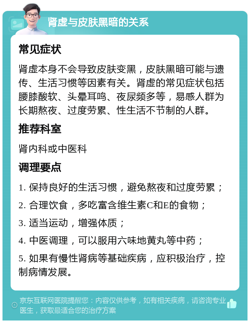 肾虚与皮肤黑暗的关系 常见症状 肾虚本身不会导致皮肤变黑，皮肤黑暗可能与遗传、生活习惯等因素有关。肾虚的常见症状包括腰膝酸软、头晕耳鸣、夜尿频多等，易感人群为长期熬夜、过度劳累、性生活不节制的人群。 推荐科室 肾内科或中医科 调理要点 1. 保持良好的生活习惯，避免熬夜和过度劳累； 2. 合理饮食，多吃富含维生素C和E的食物； 3. 适当运动，增强体质； 4. 中医调理，可以服用六味地黄丸等中药； 5. 如果有慢性肾病等基础疾病，应积极治疗，控制病情发展。