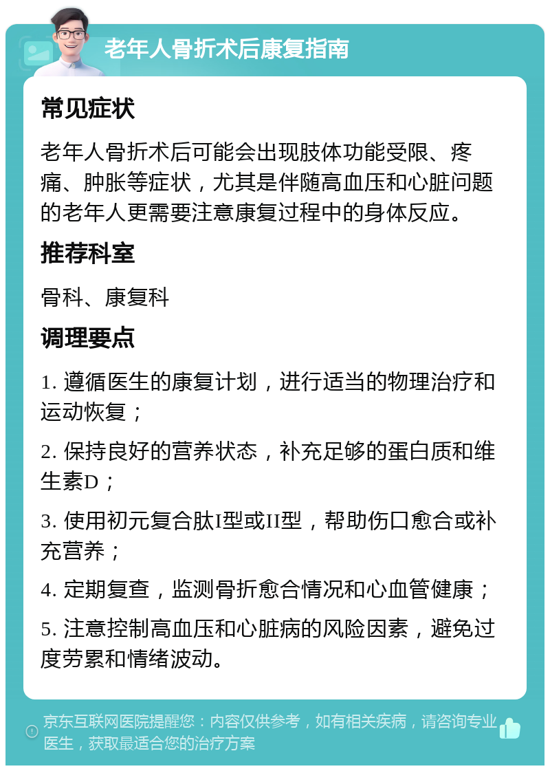 老年人骨折术后康复指南 常见症状 老年人骨折术后可能会出现肢体功能受限、疼痛、肿胀等症状，尤其是伴随高血压和心脏问题的老年人更需要注意康复过程中的身体反应。 推荐科室 骨科、康复科 调理要点 1. 遵循医生的康复计划，进行适当的物理治疗和运动恢复； 2. 保持良好的营养状态，补充足够的蛋白质和维生素D； 3. 使用初元复合肽I型或II型，帮助伤口愈合或补充营养； 4. 定期复查，监测骨折愈合情况和心血管健康； 5. 注意控制高血压和心脏病的风险因素，避免过度劳累和情绪波动。