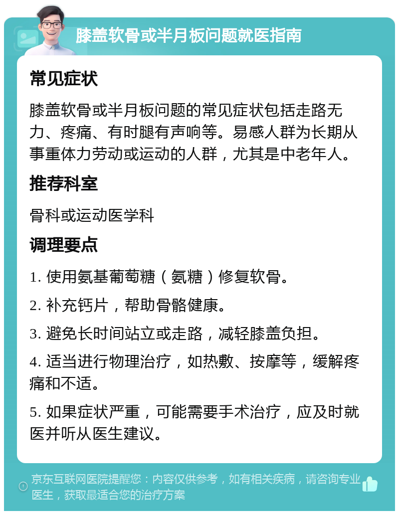 膝盖软骨或半月板问题就医指南 常见症状 膝盖软骨或半月板问题的常见症状包括走路无力、疼痛、有时腿有声响等。易感人群为长期从事重体力劳动或运动的人群，尤其是中老年人。 推荐科室 骨科或运动医学科 调理要点 1. 使用氨基葡萄糖（氨糖）修复软骨。 2. 补充钙片，帮助骨骼健康。 3. 避免长时间站立或走路，减轻膝盖负担。 4. 适当进行物理治疗，如热敷、按摩等，缓解疼痛和不适。 5. 如果症状严重，可能需要手术治疗，应及时就医并听从医生建议。