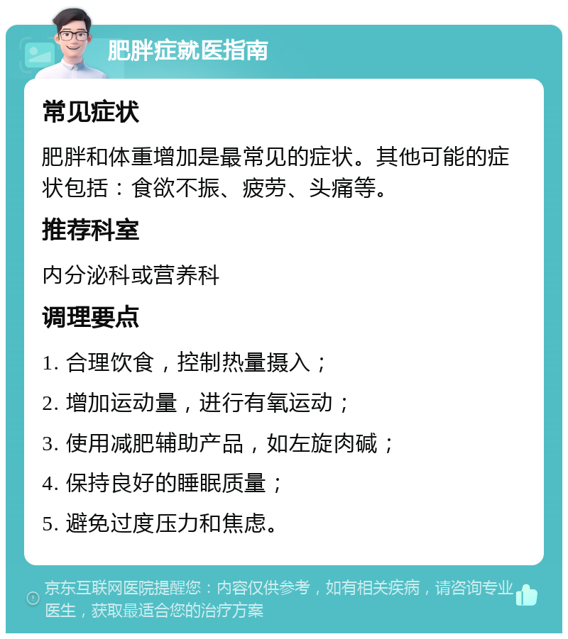 肥胖症就医指南 常见症状 肥胖和体重增加是最常见的症状。其他可能的症状包括：食欲不振、疲劳、头痛等。 推荐科室 内分泌科或营养科 调理要点 1. 合理饮食，控制热量摄入； 2. 增加运动量，进行有氧运动； 3. 使用减肥辅助产品，如左旋肉碱； 4. 保持良好的睡眠质量； 5. 避免过度压力和焦虑。