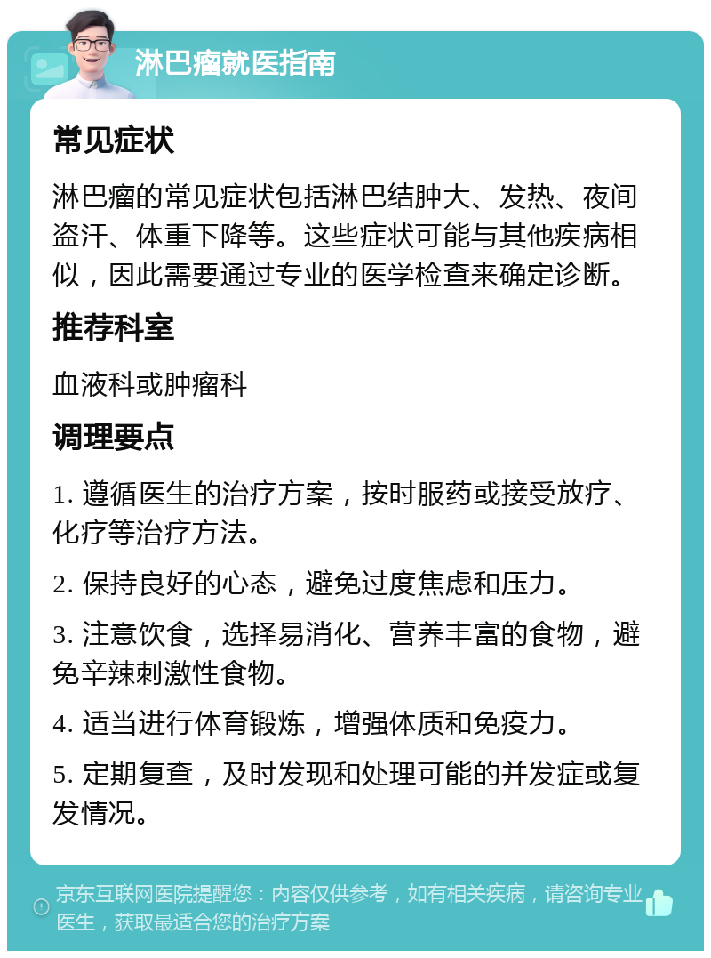 淋巴瘤就医指南 常见症状 淋巴瘤的常见症状包括淋巴结肿大、发热、夜间盗汗、体重下降等。这些症状可能与其他疾病相似，因此需要通过专业的医学检查来确定诊断。 推荐科室 血液科或肿瘤科 调理要点 1. 遵循医生的治疗方案，按时服药或接受放疗、化疗等治疗方法。 2. 保持良好的心态，避免过度焦虑和压力。 3. 注意饮食，选择易消化、营养丰富的食物，避免辛辣刺激性食物。 4. 适当进行体育锻炼，增强体质和免疫力。 5. 定期复查，及时发现和处理可能的并发症或复发情况。