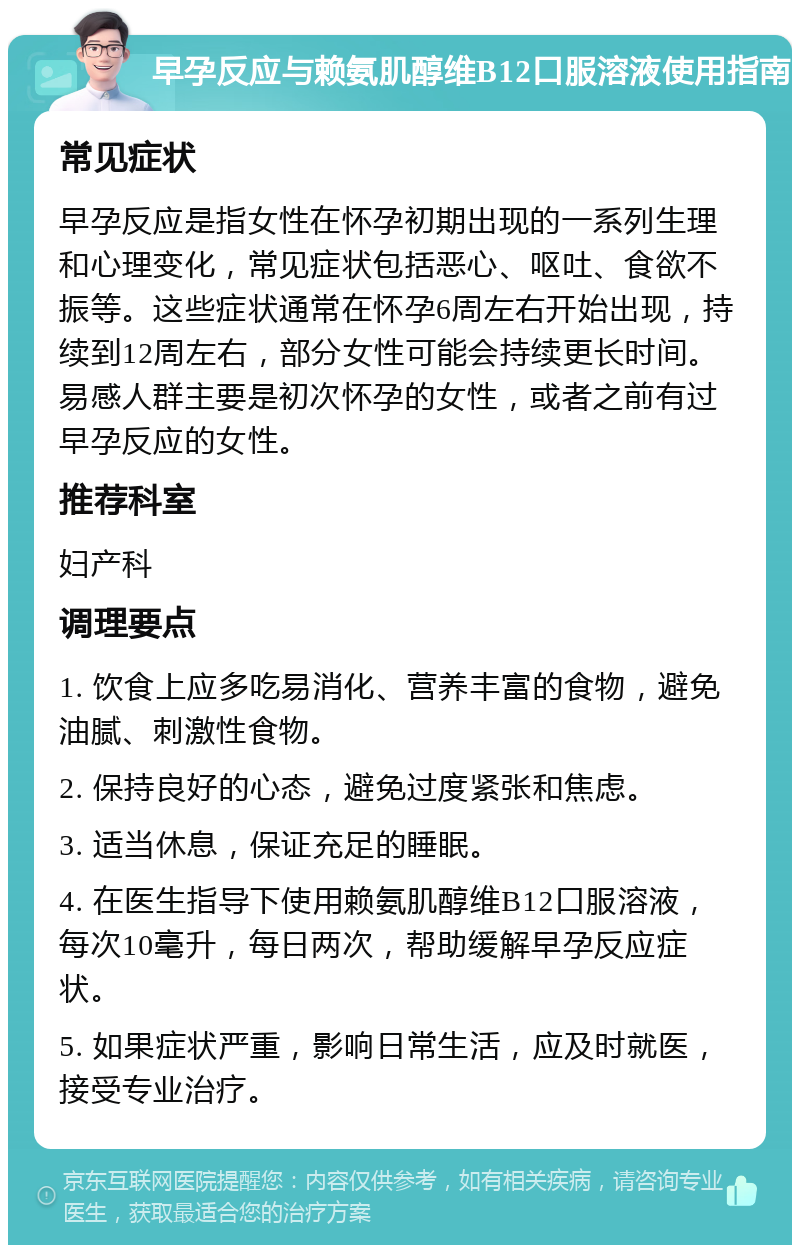 早孕反应与赖氨肌醇维B12口服溶液使用指南 常见症状 早孕反应是指女性在怀孕初期出现的一系列生理和心理变化，常见症状包括恶心、呕吐、食欲不振等。这些症状通常在怀孕6周左右开始出现，持续到12周左右，部分女性可能会持续更长时间。易感人群主要是初次怀孕的女性，或者之前有过早孕反应的女性。 推荐科室 妇产科 调理要点 1. 饮食上应多吃易消化、营养丰富的食物，避免油腻、刺激性食物。 2. 保持良好的心态，避免过度紧张和焦虑。 3. 适当休息，保证充足的睡眠。 4. 在医生指导下使用赖氨肌醇维B12口服溶液，每次10毫升，每日两次，帮助缓解早孕反应症状。 5. 如果症状严重，影响日常生活，应及时就医，接受专业治疗。