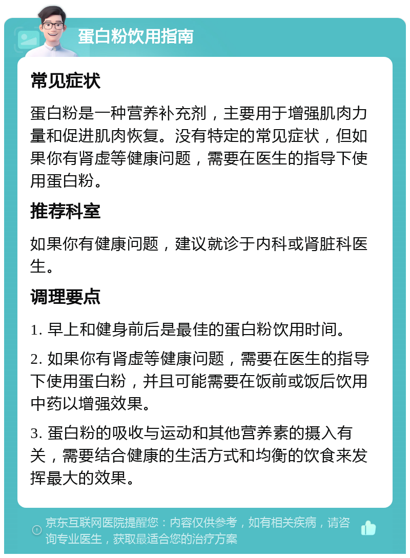 蛋白粉饮用指南 常见症状 蛋白粉是一种营养补充剂，主要用于增强肌肉力量和促进肌肉恢复。没有特定的常见症状，但如果你有肾虚等健康问题，需要在医生的指导下使用蛋白粉。 推荐科室 如果你有健康问题，建议就诊于内科或肾脏科医生。 调理要点 1. 早上和健身前后是最佳的蛋白粉饮用时间。 2. 如果你有肾虚等健康问题，需要在医生的指导下使用蛋白粉，并且可能需要在饭前或饭后饮用中药以增强效果。 3. 蛋白粉的吸收与运动和其他营养素的摄入有关，需要结合健康的生活方式和均衡的饮食来发挥最大的效果。