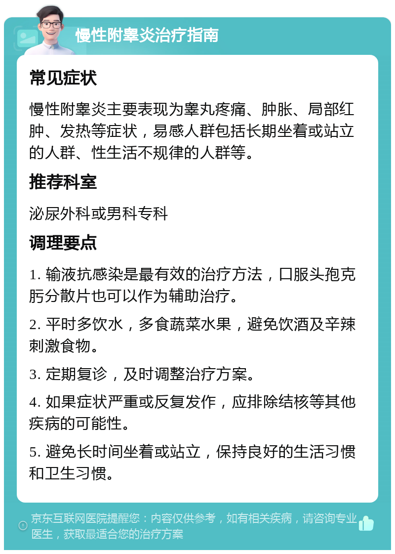 慢性附睾炎治疗指南 常见症状 慢性附睾炎主要表现为睾丸疼痛、肿胀、局部红肿、发热等症状，易感人群包括长期坐着或站立的人群、性生活不规律的人群等。 推荐科室 泌尿外科或男科专科 调理要点 1. 输液抗感染是最有效的治疗方法，口服头孢克肟分散片也可以作为辅助治疗。 2. 平时多饮水，多食蔬菜水果，避免饮酒及辛辣刺激食物。 3. 定期复诊，及时调整治疗方案。 4. 如果症状严重或反复发作，应排除结核等其他疾病的可能性。 5. 避免长时间坐着或站立，保持良好的生活习惯和卫生习惯。