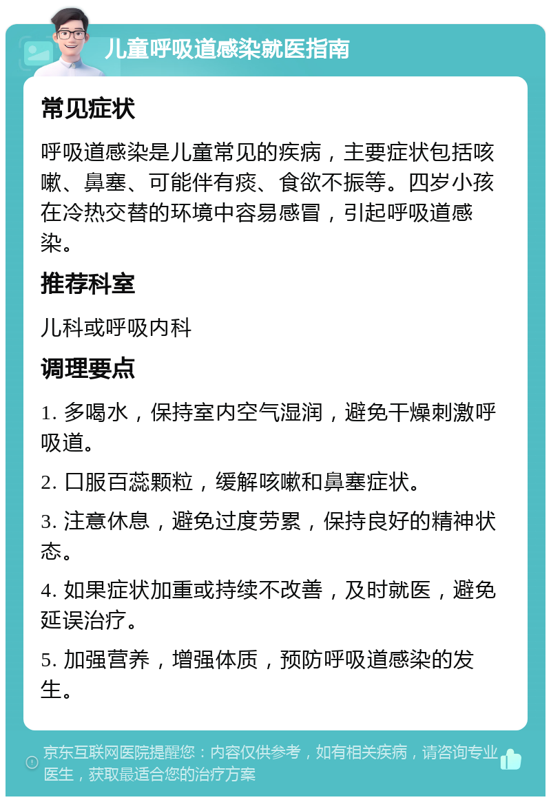 儿童呼吸道感染就医指南 常见症状 呼吸道感染是儿童常见的疾病，主要症状包括咳嗽、鼻塞、可能伴有痰、食欲不振等。四岁小孩在冷热交替的环境中容易感冒，引起呼吸道感染。 推荐科室 儿科或呼吸内科 调理要点 1. 多喝水，保持室内空气湿润，避免干燥刺激呼吸道。 2. 口服百蕊颗粒，缓解咳嗽和鼻塞症状。 3. 注意休息，避免过度劳累，保持良好的精神状态。 4. 如果症状加重或持续不改善，及时就医，避免延误治疗。 5. 加强营养，增强体质，预防呼吸道感染的发生。