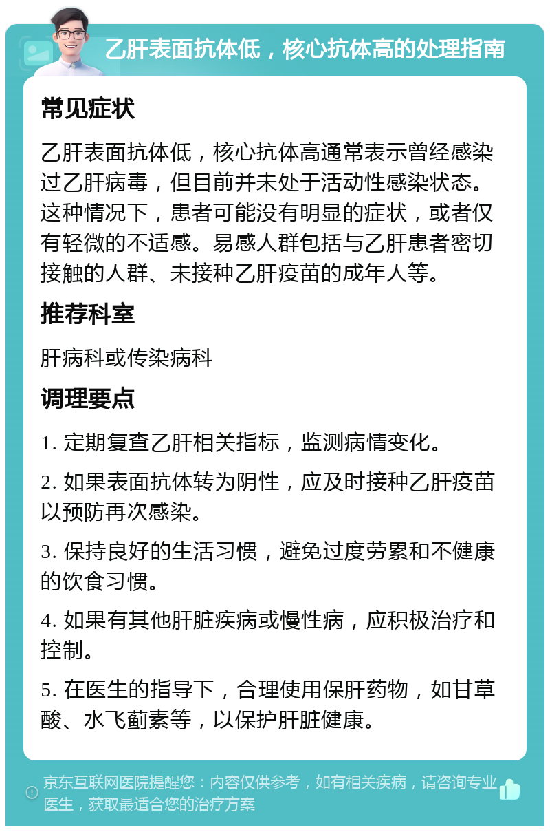 乙肝表面抗体低，核心抗体高的处理指南 常见症状 乙肝表面抗体低，核心抗体高通常表示曾经感染过乙肝病毒，但目前并未处于活动性感染状态。这种情况下，患者可能没有明显的症状，或者仅有轻微的不适感。易感人群包括与乙肝患者密切接触的人群、未接种乙肝疫苗的成年人等。 推荐科室 肝病科或传染病科 调理要点 1. 定期复查乙肝相关指标，监测病情变化。 2. 如果表面抗体转为阴性，应及时接种乙肝疫苗以预防再次感染。 3. 保持良好的生活习惯，避免过度劳累和不健康的饮食习惯。 4. 如果有其他肝脏疾病或慢性病，应积极治疗和控制。 5. 在医生的指导下，合理使用保肝药物，如甘草酸、水飞蓟素等，以保护肝脏健康。