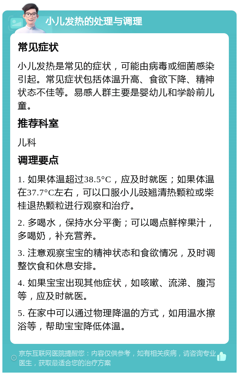 小儿发热的处理与调理 常见症状 小儿发热是常见的症状，可能由病毒或细菌感染引起。常见症状包括体温升高、食欲下降、精神状态不佳等。易感人群主要是婴幼儿和学龄前儿童。 推荐科室 儿科 调理要点 1. 如果体温超过38.5°C，应及时就医；如果体温在37.7°C左右，可以口服小儿豉翘清热颗粒或柴桂退热颗粒进行观察和治疗。 2. 多喝水，保持水分平衡；可以喝点鲜榨果汁，多喝奶，补充营养。 3. 注意观察宝宝的精神状态和食欲情况，及时调整饮食和休息安排。 4. 如果宝宝出现其他症状，如咳嗽、流涕、腹泻等，应及时就医。 5. 在家中可以通过物理降温的方式，如用温水擦浴等，帮助宝宝降低体温。