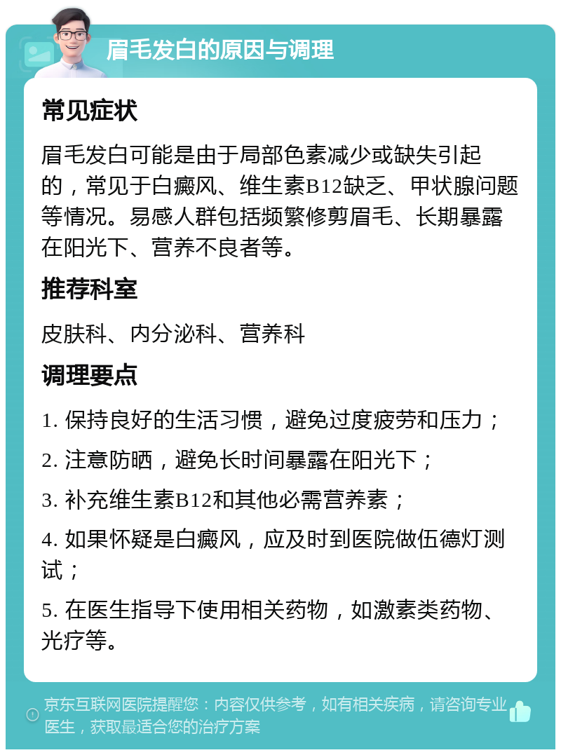 眉毛发白的原因与调理 常见症状 眉毛发白可能是由于局部色素减少或缺失引起的，常见于白癜风、维生素B12缺乏、甲状腺问题等情况。易感人群包括频繁修剪眉毛、长期暴露在阳光下、营养不良者等。 推荐科室 皮肤科、内分泌科、营养科 调理要点 1. 保持良好的生活习惯，避免过度疲劳和压力； 2. 注意防晒，避免长时间暴露在阳光下； 3. 补充维生素B12和其他必需营养素； 4. 如果怀疑是白癜风，应及时到医院做伍德灯测试； 5. 在医生指导下使用相关药物，如激素类药物、光疗等。