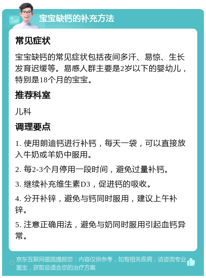 宝宝缺钙的补充方法 常见症状 宝宝缺钙的常见症状包括夜间多汗、易惊、生长发育迟缓等。易感人群主要是2岁以下的婴幼儿，特别是18个月的宝宝。 推荐科室 儿科 调理要点 1. 使用朗迪钙进行补钙，每天一袋，可以直接放入牛奶或羊奶中服用。 2. 每2-3个月停用一段时间，避免过量补钙。 3. 继续补充维生素D3，促进钙的吸收。 4. 分开补锌，避免与钙同时服用，建议上午补锌。 5. 注意正确用法，避免与奶同时服用引起血钙异常。