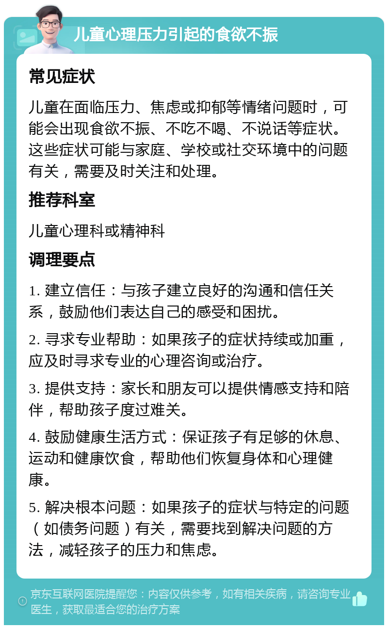 儿童心理压力引起的食欲不振 常见症状 儿童在面临压力、焦虑或抑郁等情绪问题时，可能会出现食欲不振、不吃不喝、不说话等症状。这些症状可能与家庭、学校或社交环境中的问题有关，需要及时关注和处理。 推荐科室 儿童心理科或精神科 调理要点 1. 建立信任：与孩子建立良好的沟通和信任关系，鼓励他们表达自己的感受和困扰。 2. 寻求专业帮助：如果孩子的症状持续或加重，应及时寻求专业的心理咨询或治疗。 3. 提供支持：家长和朋友可以提供情感支持和陪伴，帮助孩子度过难关。 4. 鼓励健康生活方式：保证孩子有足够的休息、运动和健康饮食，帮助他们恢复身体和心理健康。 5. 解决根本问题：如果孩子的症状与特定的问题（如债务问题）有关，需要找到解决问题的方法，减轻孩子的压力和焦虑。