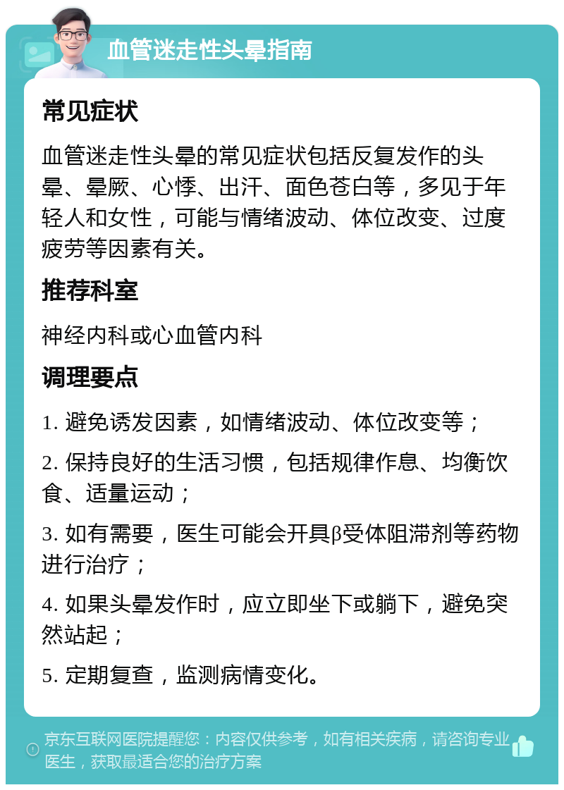 血管迷走性头晕指南 常见症状 血管迷走性头晕的常见症状包括反复发作的头晕、晕厥、心悸、出汗、面色苍白等，多见于年轻人和女性，可能与情绪波动、体位改变、过度疲劳等因素有关。 推荐科室 神经内科或心血管内科 调理要点 1. 避免诱发因素，如情绪波动、体位改变等； 2. 保持良好的生活习惯，包括规律作息、均衡饮食、适量运动； 3. 如有需要，医生可能会开具β受体阻滞剂等药物进行治疗； 4. 如果头晕发作时，应立即坐下或躺下，避免突然站起； 5. 定期复查，监测病情变化。