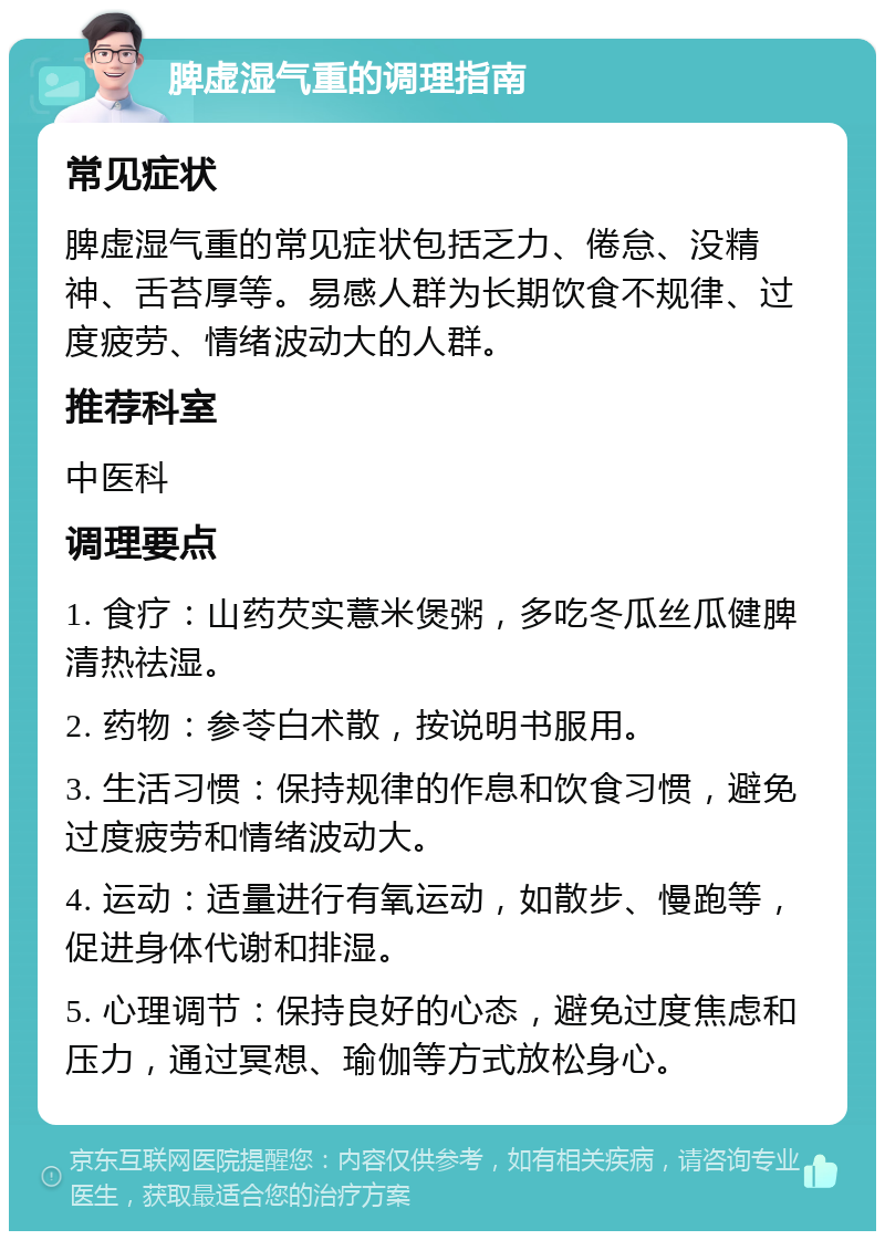 脾虚湿气重的调理指南 常见症状 脾虚湿气重的常见症状包括乏力、倦怠、没精神、舌苔厚等。易感人群为长期饮食不规律、过度疲劳、情绪波动大的人群。 推荐科室 中医科 调理要点 1. 食疗：山药芡实薏米煲粥，多吃冬瓜丝瓜健脾清热祛湿。 2. 药物：参苓白术散，按说明书服用。 3. 生活习惯：保持规律的作息和饮食习惯，避免过度疲劳和情绪波动大。 4. 运动：适量进行有氧运动，如散步、慢跑等，促进身体代谢和排湿。 5. 心理调节：保持良好的心态，避免过度焦虑和压力，通过冥想、瑜伽等方式放松身心。