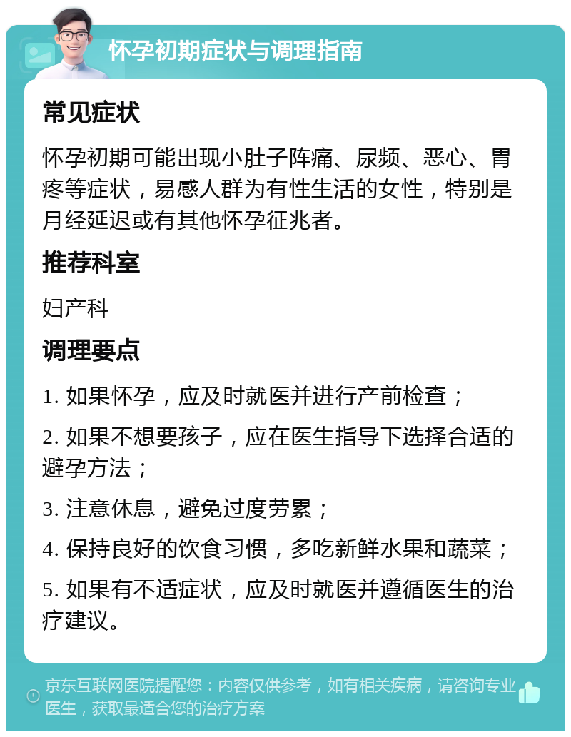 怀孕初期症状与调理指南 常见症状 怀孕初期可能出现小肚子阵痛、尿频、恶心、胃疼等症状，易感人群为有性生活的女性，特别是月经延迟或有其他怀孕征兆者。 推荐科室 妇产科 调理要点 1. 如果怀孕，应及时就医并进行产前检查； 2. 如果不想要孩子，应在医生指导下选择合适的避孕方法； 3. 注意休息，避免过度劳累； 4. 保持良好的饮食习惯，多吃新鲜水果和蔬菜； 5. 如果有不适症状，应及时就医并遵循医生的治疗建议。