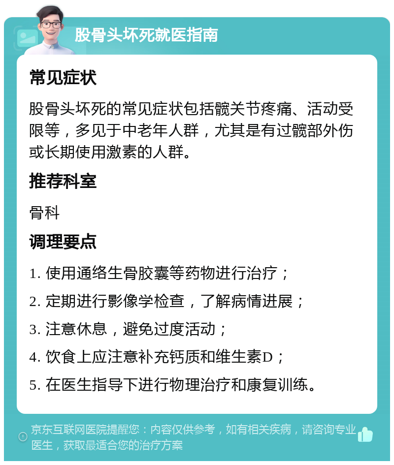 股骨头坏死就医指南 常见症状 股骨头坏死的常见症状包括髋关节疼痛、活动受限等，多见于中老年人群，尤其是有过髋部外伤或长期使用激素的人群。 推荐科室 骨科 调理要点 1. 使用通络生骨胶囊等药物进行治疗； 2. 定期进行影像学检查，了解病情进展； 3. 注意休息，避免过度活动； 4. 饮食上应注意补充钙质和维生素D； 5. 在医生指导下进行物理治疗和康复训练。