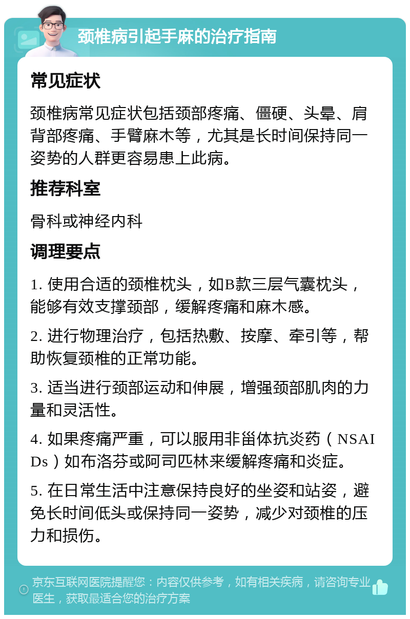 颈椎病引起手麻的治疗指南 常见症状 颈椎病常见症状包括颈部疼痛、僵硬、头晕、肩背部疼痛、手臂麻木等，尤其是长时间保持同一姿势的人群更容易患上此病。 推荐科室 骨科或神经内科 调理要点 1. 使用合适的颈椎枕头，如B款三层气囊枕头，能够有效支撑颈部，缓解疼痛和麻木感。 2. 进行物理治疗，包括热敷、按摩、牵引等，帮助恢复颈椎的正常功能。 3. 适当进行颈部运动和伸展，增强颈部肌肉的力量和灵活性。 4. 如果疼痛严重，可以服用非甾体抗炎药（NSAIDs）如布洛芬或阿司匹林来缓解疼痛和炎症。 5. 在日常生活中注意保持良好的坐姿和站姿，避免长时间低头或保持同一姿势，减少对颈椎的压力和损伤。