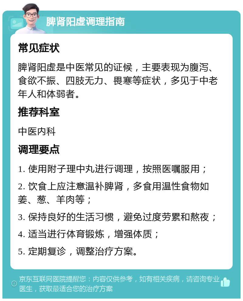 脾肾阳虚调理指南 常见症状 脾肾阳虚是中医常见的证候，主要表现为腹泻、食欲不振、四肢无力、畏寒等症状，多见于中老年人和体弱者。 推荐科室 中医内科 调理要点 1. 使用附子理中丸进行调理，按照医嘱服用； 2. 饮食上应注意温补脾肾，多食用温性食物如姜、葱、羊肉等； 3. 保持良好的生活习惯，避免过度劳累和熬夜； 4. 适当进行体育锻炼，增强体质； 5. 定期复诊，调整治疗方案。