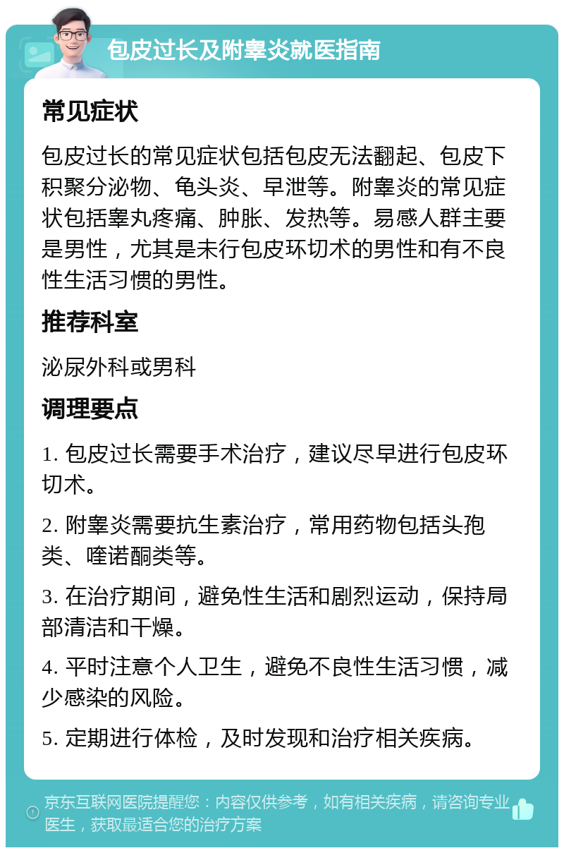 包皮过长及附睾炎就医指南 常见症状 包皮过长的常见症状包括包皮无法翻起、包皮下积聚分泌物、龟头炎、早泄等。附睾炎的常见症状包括睾丸疼痛、肿胀、发热等。易感人群主要是男性，尤其是未行包皮环切术的男性和有不良性生活习惯的男性。 推荐科室 泌尿外科或男科 调理要点 1. 包皮过长需要手术治疗，建议尽早进行包皮环切术。 2. 附睾炎需要抗生素治疗，常用药物包括头孢类、喹诺酮类等。 3. 在治疗期间，避免性生活和剧烈运动，保持局部清洁和干燥。 4. 平时注意个人卫生，避免不良性生活习惯，减少感染的风险。 5. 定期进行体检，及时发现和治疗相关疾病。