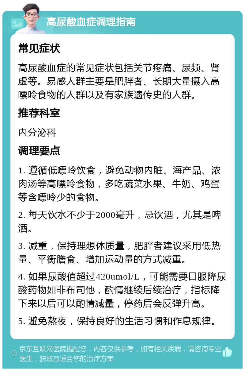 高尿酸血症调理指南 常见症状 高尿酸血症的常见症状包括关节疼痛、尿频、肾虚等。易感人群主要是肥胖者、长期大量摄入高嘌呤食物的人群以及有家族遗传史的人群。 推荐科室 内分泌科 调理要点 1. 遵循低嘌呤饮食，避免动物内脏、海产品、浓肉汤等高嘌呤食物，多吃蔬菜水果、牛奶、鸡蛋等含嘌呤少的食物。 2. 每天饮水不少于2000毫升，忌饮酒，尤其是啤酒。 3. 减重，保持理想体质量，肥胖者建议采用低热量、平衡膳食、增加运动量的方式减重。 4. 如果尿酸值超过420umol/L，可能需要口服降尿酸药物如非布司他，酌情继续后续治疗，指标降下来以后可以酌情减量，停药后会反弹升高。 5. 避免熬夜，保持良好的生活习惯和作息规律。