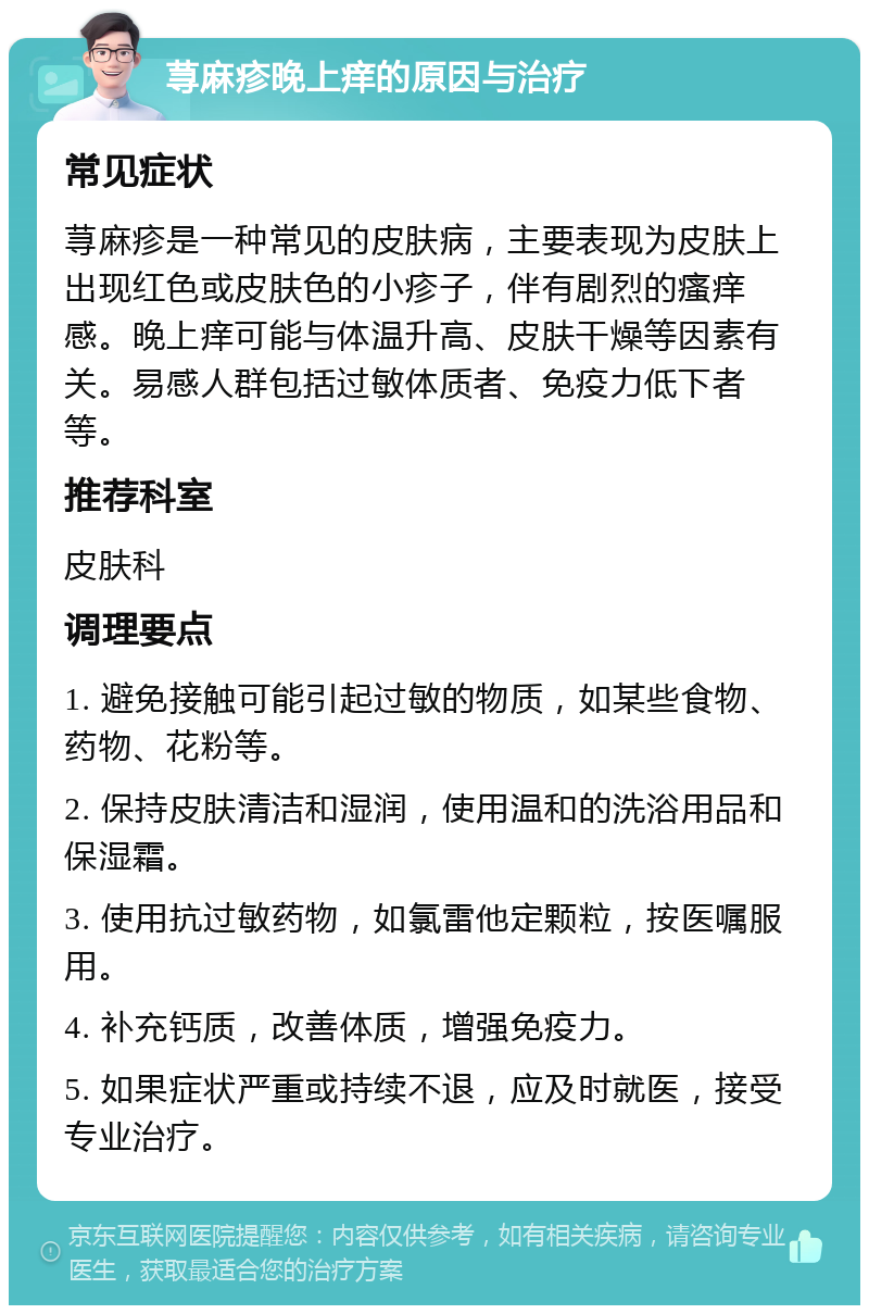 荨麻疹晚上痒的原因与治疗 常见症状 荨麻疹是一种常见的皮肤病，主要表现为皮肤上出现红色或皮肤色的小疹子，伴有剧烈的瘙痒感。晚上痒可能与体温升高、皮肤干燥等因素有关。易感人群包括过敏体质者、免疫力低下者等。 推荐科室 皮肤科 调理要点 1. 避免接触可能引起过敏的物质，如某些食物、药物、花粉等。 2. 保持皮肤清洁和湿润，使用温和的洗浴用品和保湿霜。 3. 使用抗过敏药物，如氯雷他定颗粒，按医嘱服用。 4. 补充钙质，改善体质，增强免疫力。 5. 如果症状严重或持续不退，应及时就医，接受专业治疗。