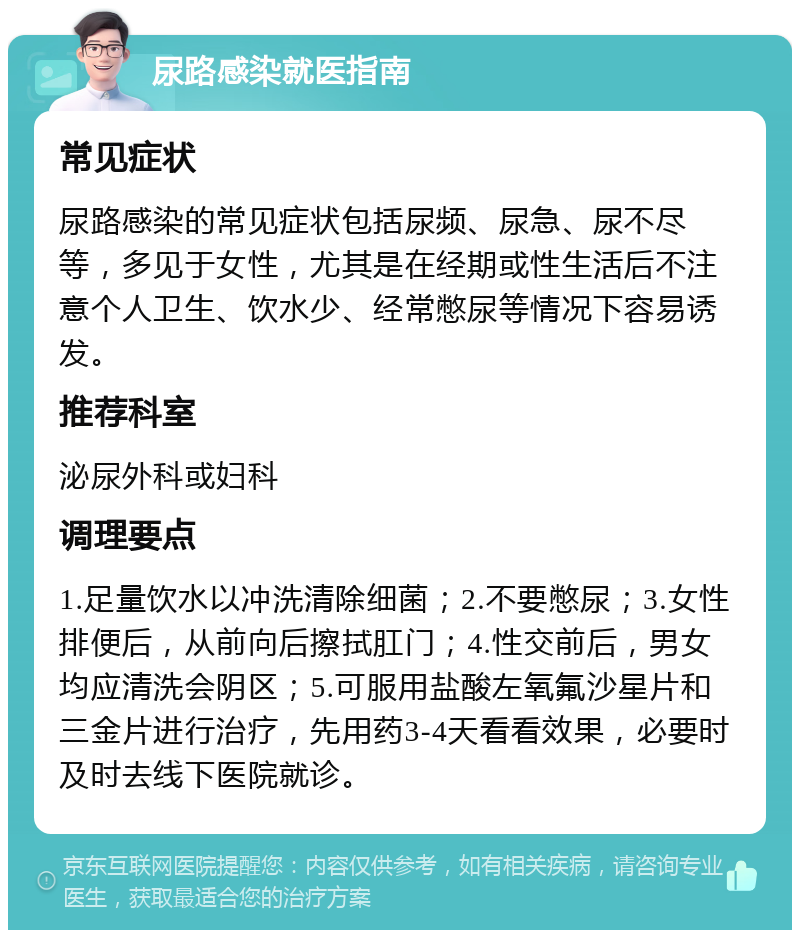 尿路感染就医指南 常见症状 尿路感染的常见症状包括尿频、尿急、尿不尽等，多见于女性，尤其是在经期或性生活后不注意个人卫生、饮水少、经常憋尿等情况下容易诱发。 推荐科室 泌尿外科或妇科 调理要点 1.足量饮水以冲洗清除细菌；2.不要憋尿；3.女性排便后，从前向后擦拭肛门；4.性交前后，男女均应清洗会阴区；5.可服用盐酸左氧氟沙星片和三金片进行治疗，先用药3-4天看看效果，必要时及时去线下医院就诊。