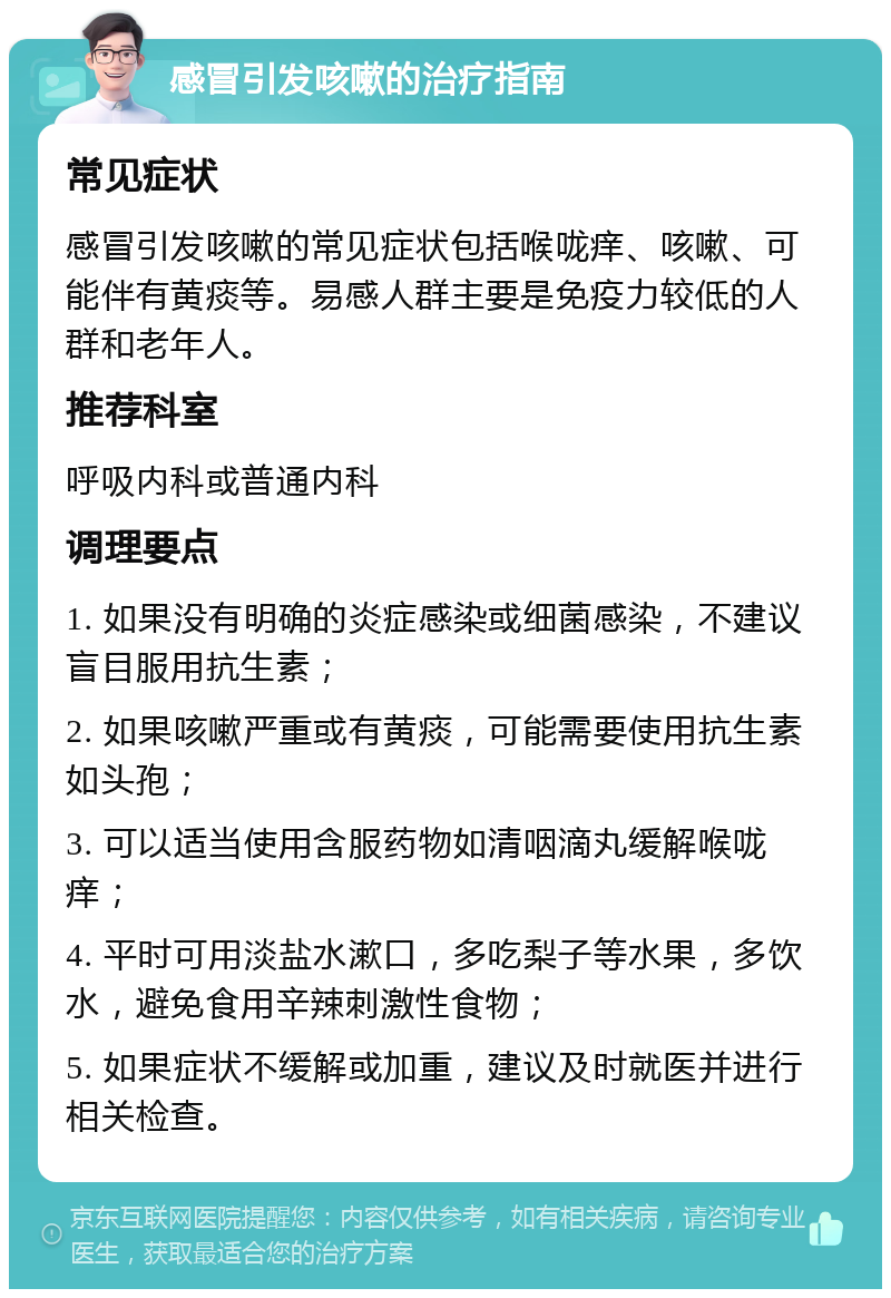 感冒引发咳嗽的治疗指南 常见症状 感冒引发咳嗽的常见症状包括喉咙痒、咳嗽、可能伴有黄痰等。易感人群主要是免疫力较低的人群和老年人。 推荐科室 呼吸内科或普通内科 调理要点 1. 如果没有明确的炎症感染或细菌感染，不建议盲目服用抗生素； 2. 如果咳嗽严重或有黄痰，可能需要使用抗生素如头孢； 3. 可以适当使用含服药物如清咽滴丸缓解喉咙痒； 4. 平时可用淡盐水漱口，多吃梨子等水果，多饮水，避免食用辛辣刺激性食物； 5. 如果症状不缓解或加重，建议及时就医并进行相关检查。