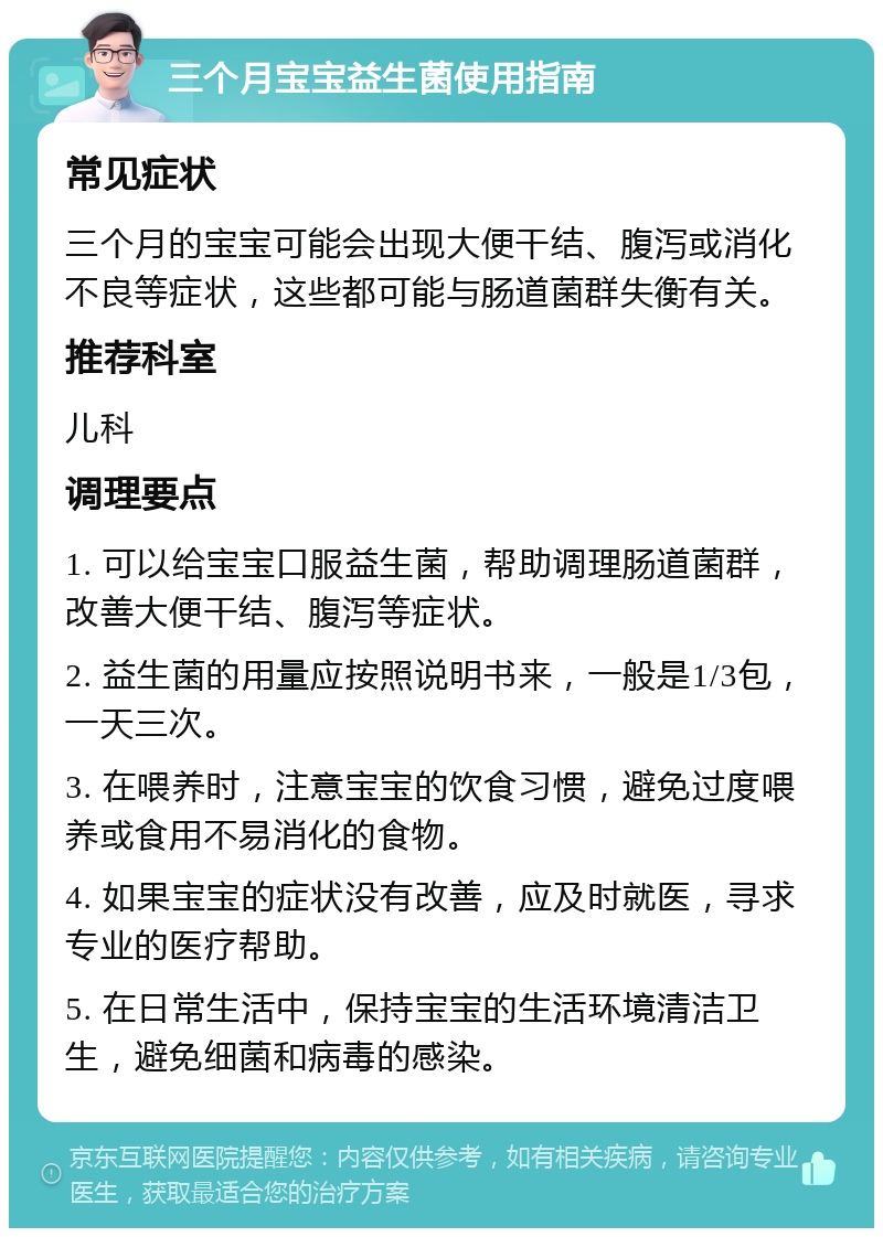 三个月宝宝益生菌使用指南 常见症状 三个月的宝宝可能会出现大便干结、腹泻或消化不良等症状，这些都可能与肠道菌群失衡有关。 推荐科室 儿科 调理要点 1. 可以给宝宝口服益生菌，帮助调理肠道菌群，改善大便干结、腹泻等症状。 2. 益生菌的用量应按照说明书来，一般是1/3包，一天三次。 3. 在喂养时，注意宝宝的饮食习惯，避免过度喂养或食用不易消化的食物。 4. 如果宝宝的症状没有改善，应及时就医，寻求专业的医疗帮助。 5. 在日常生活中，保持宝宝的生活环境清洁卫生，避免细菌和病毒的感染。