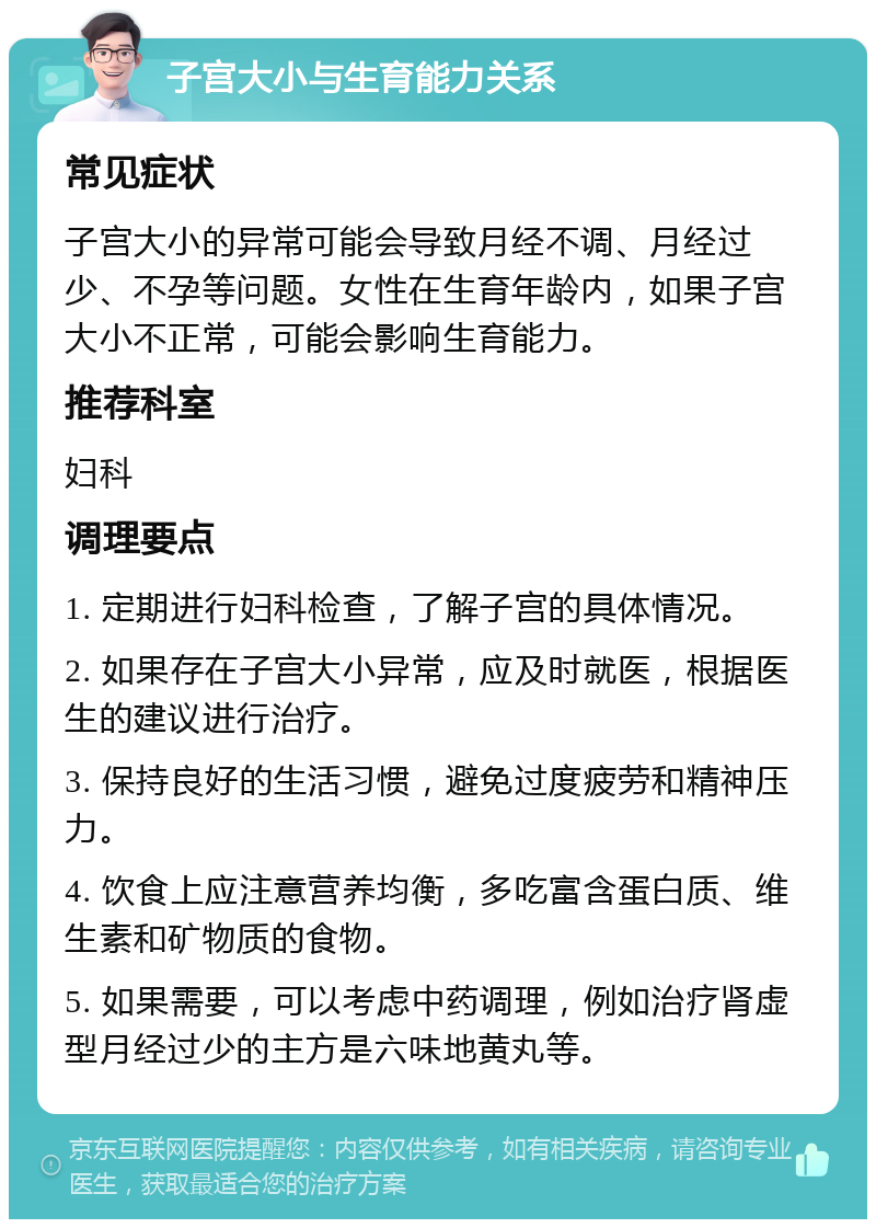 子宫大小与生育能力关系 常见症状 子宫大小的异常可能会导致月经不调、月经过少、不孕等问题。女性在生育年龄内，如果子宫大小不正常，可能会影响生育能力。 推荐科室 妇科 调理要点 1. 定期进行妇科检查，了解子宫的具体情况。 2. 如果存在子宫大小异常，应及时就医，根据医生的建议进行治疗。 3. 保持良好的生活习惯，避免过度疲劳和精神压力。 4. 饮食上应注意营养均衡，多吃富含蛋白质、维生素和矿物质的食物。 5. 如果需要，可以考虑中药调理，例如治疗肾虚型月经过少的主方是六味地黄丸等。