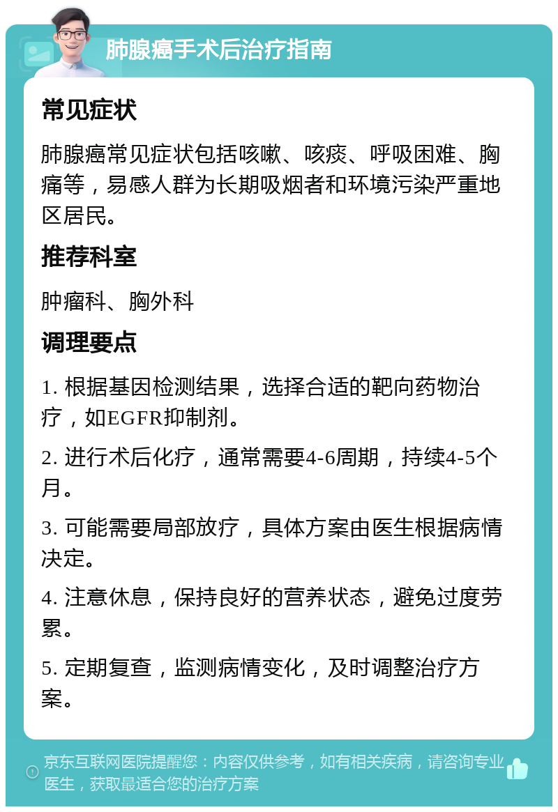 肺腺癌手术后治疗指南 常见症状 肺腺癌常见症状包括咳嗽、咳痰、呼吸困难、胸痛等，易感人群为长期吸烟者和环境污染严重地区居民。 推荐科室 肿瘤科、胸外科 调理要点 1. 根据基因检测结果，选择合适的靶向药物治疗，如EGFR抑制剂。 2. 进行术后化疗，通常需要4-6周期，持续4-5个月。 3. 可能需要局部放疗，具体方案由医生根据病情决定。 4. 注意休息，保持良好的营养状态，避免过度劳累。 5. 定期复查，监测病情变化，及时调整治疗方案。