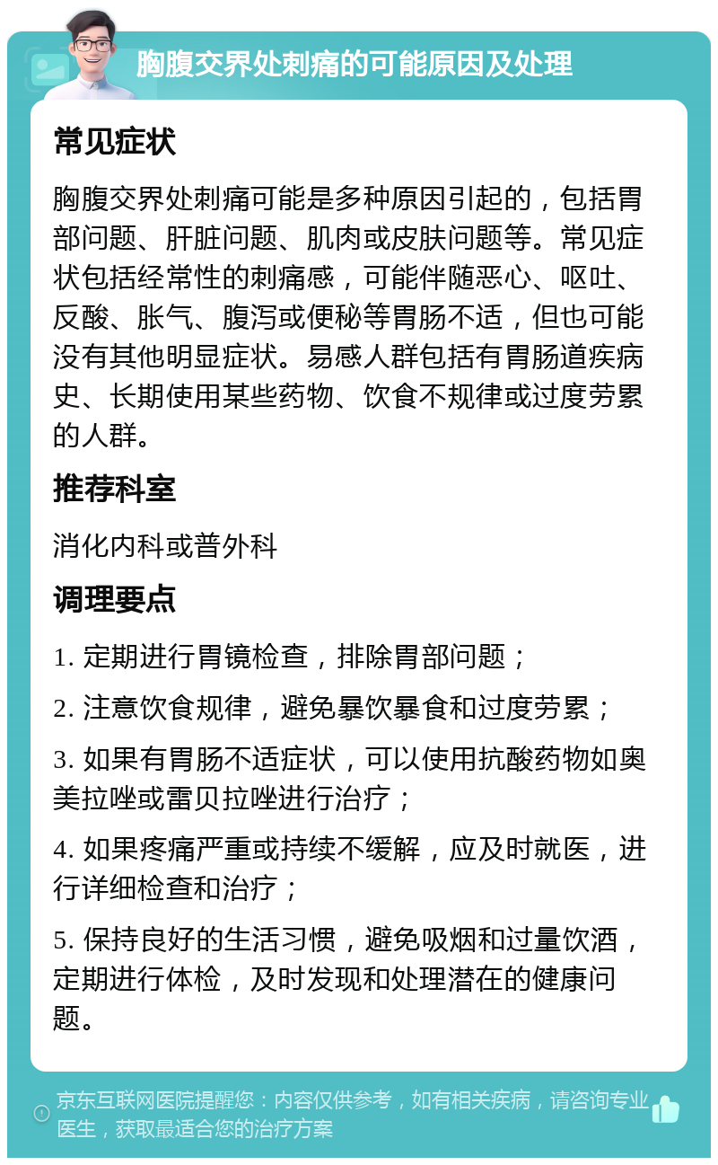 胸腹交界处刺痛的可能原因及处理 常见症状 胸腹交界处刺痛可能是多种原因引起的，包括胃部问题、肝脏问题、肌肉或皮肤问题等。常见症状包括经常性的刺痛感，可能伴随恶心、呕吐、反酸、胀气、腹泻或便秘等胃肠不适，但也可能没有其他明显症状。易感人群包括有胃肠道疾病史、长期使用某些药物、饮食不规律或过度劳累的人群。 推荐科室 消化内科或普外科 调理要点 1. 定期进行胃镜检查，排除胃部问题； 2. 注意饮食规律，避免暴饮暴食和过度劳累； 3. 如果有胃肠不适症状，可以使用抗酸药物如奥美拉唑或雷贝拉唑进行治疗； 4. 如果疼痛严重或持续不缓解，应及时就医，进行详细检查和治疗； 5. 保持良好的生活习惯，避免吸烟和过量饮酒，定期进行体检，及时发现和处理潜在的健康问题。