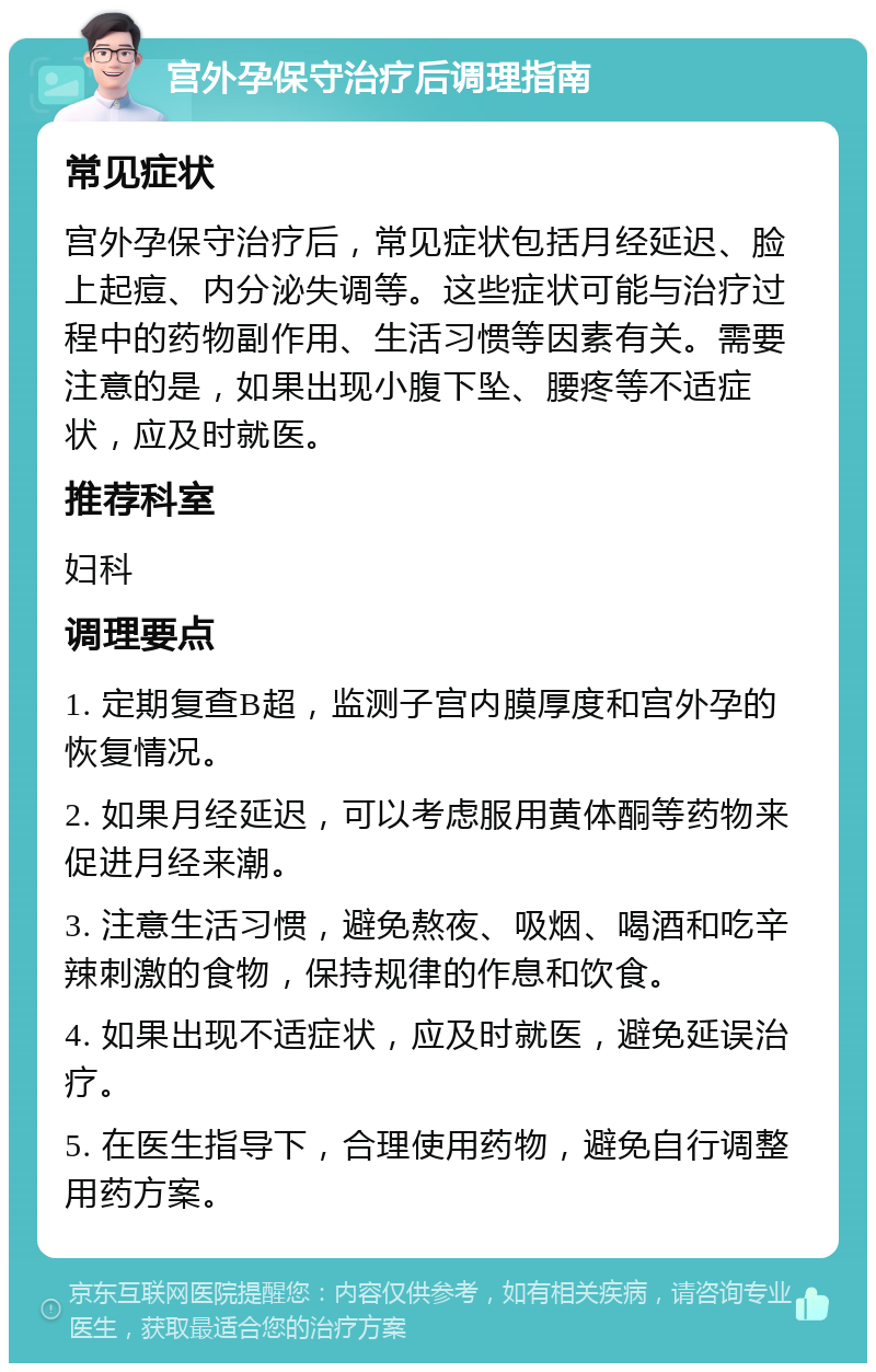 宫外孕保守治疗后调理指南 常见症状 宫外孕保守治疗后，常见症状包括月经延迟、脸上起痘、内分泌失调等。这些症状可能与治疗过程中的药物副作用、生活习惯等因素有关。需要注意的是，如果出现小腹下坠、腰疼等不适症状，应及时就医。 推荐科室 妇科 调理要点 1. 定期复查B超，监测子宫内膜厚度和宫外孕的恢复情况。 2. 如果月经延迟，可以考虑服用黄体酮等药物来促进月经来潮。 3. 注意生活习惯，避免熬夜、吸烟、喝酒和吃辛辣刺激的食物，保持规律的作息和饮食。 4. 如果出现不适症状，应及时就医，避免延误治疗。 5. 在医生指导下，合理使用药物，避免自行调整用药方案。