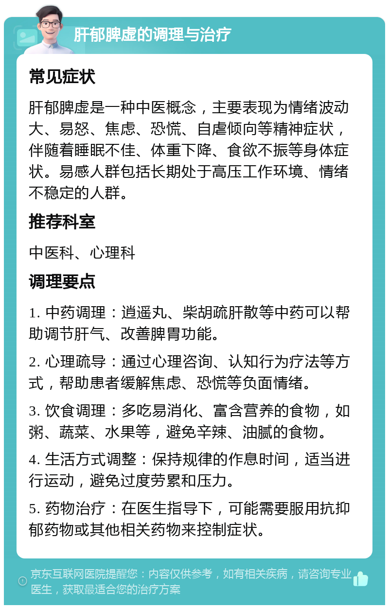 肝郁脾虚的调理与治疗 常见症状 肝郁脾虚是一种中医概念，主要表现为情绪波动大、易怒、焦虑、恐慌、自虐倾向等精神症状，伴随着睡眠不佳、体重下降、食欲不振等身体症状。易感人群包括长期处于高压工作环境、情绪不稳定的人群。 推荐科室 中医科、心理科 调理要点 1. 中药调理：逍遥丸、柴胡疏肝散等中药可以帮助调节肝气、改善脾胃功能。 2. 心理疏导：通过心理咨询、认知行为疗法等方式，帮助患者缓解焦虑、恐慌等负面情绪。 3. 饮食调理：多吃易消化、富含营养的食物，如粥、蔬菜、水果等，避免辛辣、油腻的食物。 4. 生活方式调整：保持规律的作息时间，适当进行运动，避免过度劳累和压力。 5. 药物治疗：在医生指导下，可能需要服用抗抑郁药物或其他相关药物来控制症状。