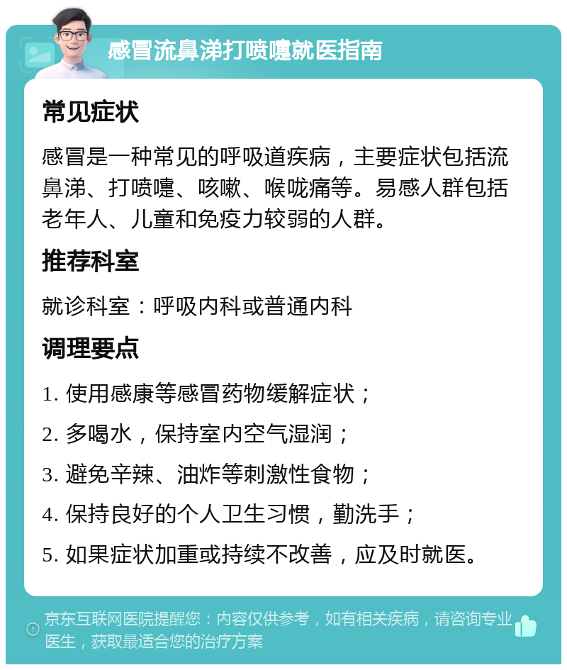 感冒流鼻涕打喷嚏就医指南 常见症状 感冒是一种常见的呼吸道疾病，主要症状包括流鼻涕、打喷嚏、咳嗽、喉咙痛等。易感人群包括老年人、儿童和免疫力较弱的人群。 推荐科室 就诊科室：呼吸内科或普通内科 调理要点 1. 使用感康等感冒药物缓解症状； 2. 多喝水，保持室内空气湿润； 3. 避免辛辣、油炸等刺激性食物； 4. 保持良好的个人卫生习惯，勤洗手； 5. 如果症状加重或持续不改善，应及时就医。