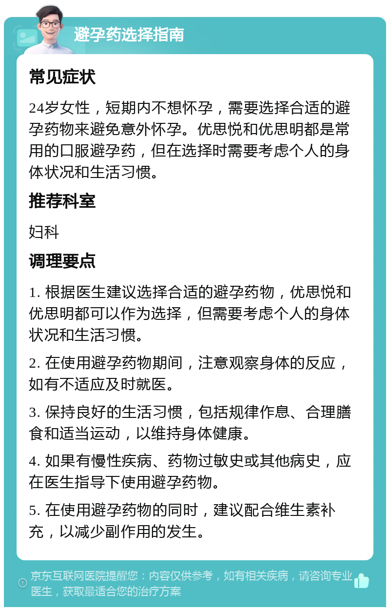 避孕药选择指南 常见症状 24岁女性，短期内不想怀孕，需要选择合适的避孕药物来避免意外怀孕。优思悦和优思明都是常用的口服避孕药，但在选择时需要考虑个人的身体状况和生活习惯。 推荐科室 妇科 调理要点 1. 根据医生建议选择合适的避孕药物，优思悦和优思明都可以作为选择，但需要考虑个人的身体状况和生活习惯。 2. 在使用避孕药物期间，注意观察身体的反应，如有不适应及时就医。 3. 保持良好的生活习惯，包括规律作息、合理膳食和适当运动，以维持身体健康。 4. 如果有慢性疾病、药物过敏史或其他病史，应在医生指导下使用避孕药物。 5. 在使用避孕药物的同时，建议配合维生素补充，以减少副作用的发生。