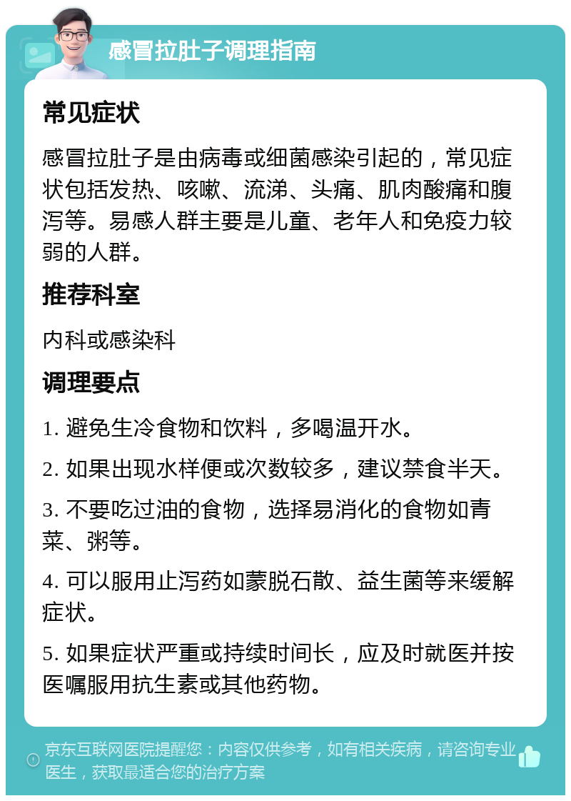 感冒拉肚子调理指南 常见症状 感冒拉肚子是由病毒或细菌感染引起的，常见症状包括发热、咳嗽、流涕、头痛、肌肉酸痛和腹泻等。易感人群主要是儿童、老年人和免疫力较弱的人群。 推荐科室 内科或感染科 调理要点 1. 避免生冷食物和饮料，多喝温开水。 2. 如果出现水样便或次数较多，建议禁食半天。 3. 不要吃过油的食物，选择易消化的食物如青菜、粥等。 4. 可以服用止泻药如蒙脱石散、益生菌等来缓解症状。 5. 如果症状严重或持续时间长，应及时就医并按医嘱服用抗生素或其他药物。