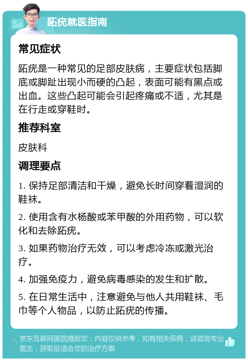 跖疣就医指南 常见症状 跖疣是一种常见的足部皮肤病，主要症状包括脚底或脚趾出现小而硬的凸起，表面可能有黑点或出血。这些凸起可能会引起疼痛或不适，尤其是在行走或穿鞋时。 推荐科室 皮肤科 调理要点 1. 保持足部清洁和干燥，避免长时间穿着湿润的鞋袜。 2. 使用含有水杨酸或苯甲酸的外用药物，可以软化和去除跖疣。 3. 如果药物治疗无效，可以考虑冷冻或激光治疗。 4. 加强免疫力，避免病毒感染的发生和扩散。 5. 在日常生活中，注意避免与他人共用鞋袜、毛巾等个人物品，以防止跖疣的传播。