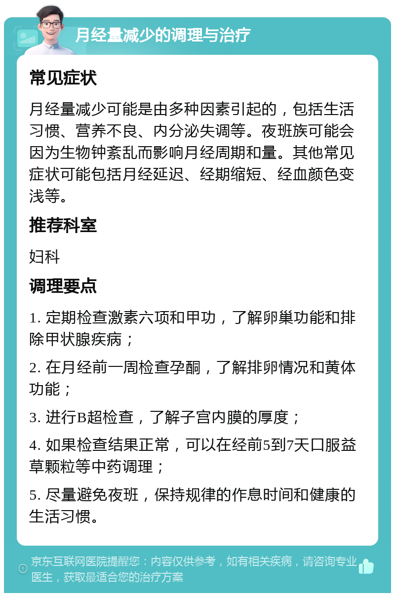 月经量减少的调理与治疗 常见症状 月经量减少可能是由多种因素引起的，包括生活习惯、营养不良、内分泌失调等。夜班族可能会因为生物钟紊乱而影响月经周期和量。其他常见症状可能包括月经延迟、经期缩短、经血颜色变浅等。 推荐科室 妇科 调理要点 1. 定期检查激素六项和甲功，了解卵巢功能和排除甲状腺疾病； 2. 在月经前一周检查孕酮，了解排卵情况和黄体功能； 3. 进行B超检查，了解子宫内膜的厚度； 4. 如果检查结果正常，可以在经前5到7天口服益草颗粒等中药调理； 5. 尽量避免夜班，保持规律的作息时间和健康的生活习惯。