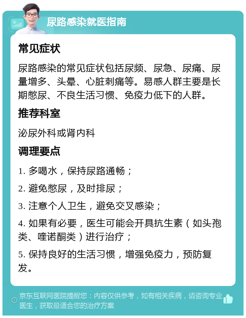 尿路感染就医指南 常见症状 尿路感染的常见症状包括尿频、尿急、尿痛、尿量增多、头晕、心脏刺痛等。易感人群主要是长期憋尿、不良生活习惯、免疫力低下的人群。 推荐科室 泌尿外科或肾内科 调理要点 1. 多喝水，保持尿路通畅； 2. 避免憋尿，及时排尿； 3. 注意个人卫生，避免交叉感染； 4. 如果有必要，医生可能会开具抗生素（如头孢类、喹诺酮类）进行治疗； 5. 保持良好的生活习惯，增强免疫力，预防复发。