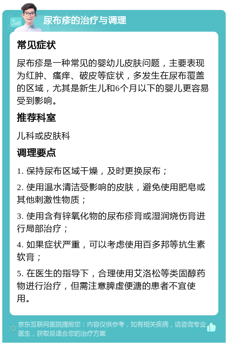 尿布疹的治疗与调理 常见症状 尿布疹是一种常见的婴幼儿皮肤问题，主要表现为红肿、瘙痒、破皮等症状，多发生在尿布覆盖的区域，尤其是新生儿和6个月以下的婴儿更容易受到影响。 推荐科室 儿科或皮肤科 调理要点 1. 保持尿布区域干燥，及时更换尿布； 2. 使用温水清洁受影响的皮肤，避免使用肥皂或其他刺激性物质； 3. 使用含有锌氧化物的尿布疹膏或湿润烧伤膏进行局部治疗； 4. 如果症状严重，可以考虑使用百多邦等抗生素软膏； 5. 在医生的指导下，合理使用艾洛松等类固醇药物进行治疗，但需注意脾虚便溏的患者不宜使用。