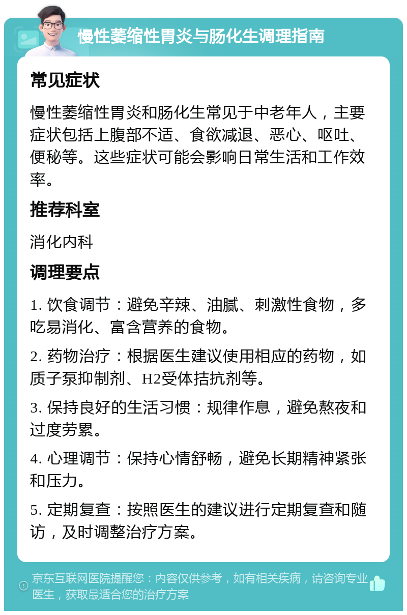 慢性萎缩性胃炎与肠化生调理指南 常见症状 慢性萎缩性胃炎和肠化生常见于中老年人，主要症状包括上腹部不适、食欲减退、恶心、呕吐、便秘等。这些症状可能会影响日常生活和工作效率。 推荐科室 消化内科 调理要点 1. 饮食调节：避免辛辣、油腻、刺激性食物，多吃易消化、富含营养的食物。 2. 药物治疗：根据医生建议使用相应的药物，如质子泵抑制剂、H2受体拮抗剂等。 3. 保持良好的生活习惯：规律作息，避免熬夜和过度劳累。 4. 心理调节：保持心情舒畅，避免长期精神紧张和压力。 5. 定期复查：按照医生的建议进行定期复查和随访，及时调整治疗方案。