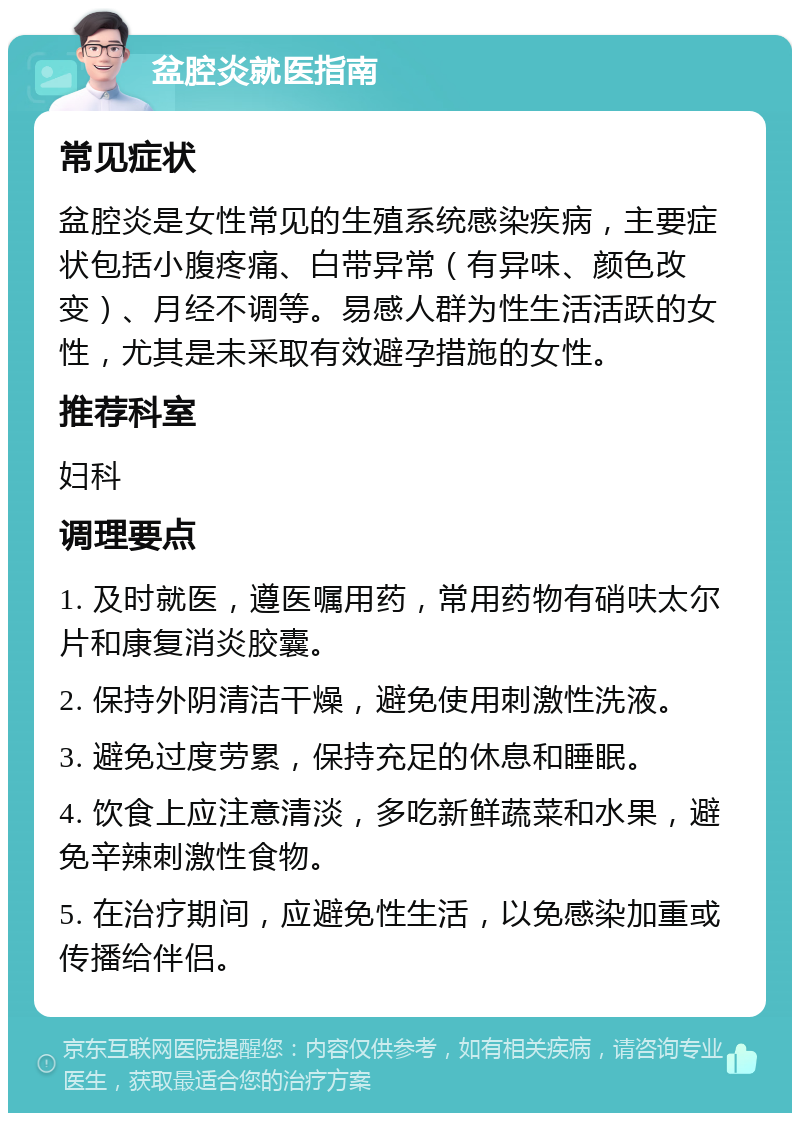 盆腔炎就医指南 常见症状 盆腔炎是女性常见的生殖系统感染疾病，主要症状包括小腹疼痛、白带异常（有异味、颜色改变）、月经不调等。易感人群为性生活活跃的女性，尤其是未采取有效避孕措施的女性。 推荐科室 妇科 调理要点 1. 及时就医，遵医嘱用药，常用药物有硝呋太尔片和康复消炎胶囊。 2. 保持外阴清洁干燥，避免使用刺激性洗液。 3. 避免过度劳累，保持充足的休息和睡眠。 4. 饮食上应注意清淡，多吃新鲜蔬菜和水果，避免辛辣刺激性食物。 5. 在治疗期间，应避免性生活，以免感染加重或传播给伴侣。