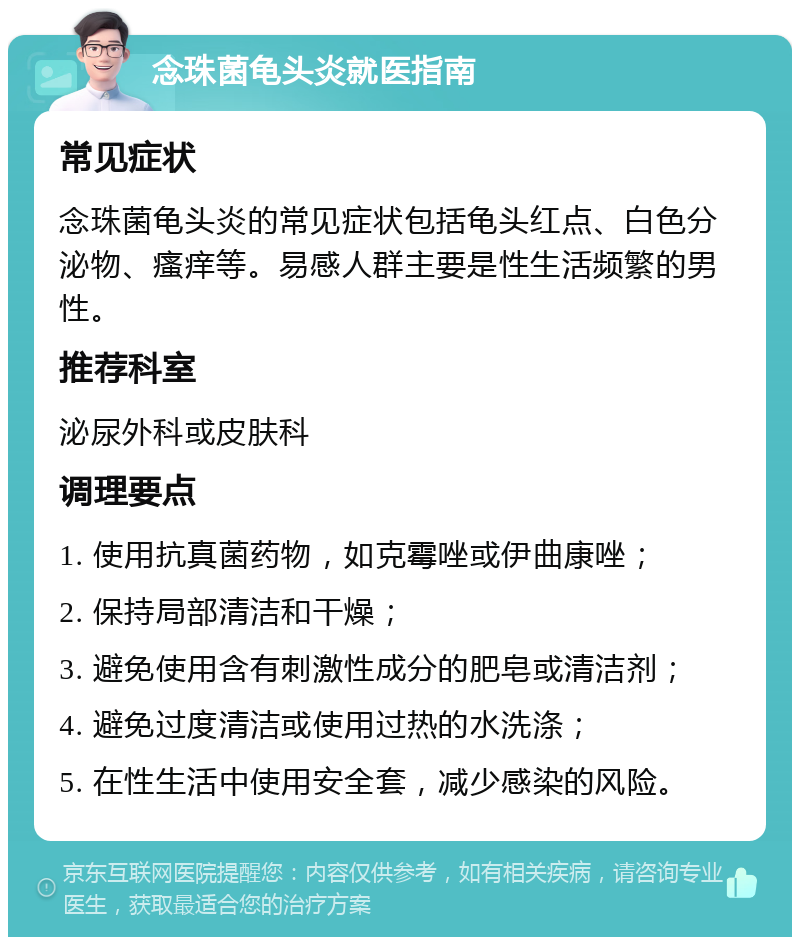 念珠菌龟头炎就医指南 常见症状 念珠菌龟头炎的常见症状包括龟头红点、白色分泌物、瘙痒等。易感人群主要是性生活频繁的男性。 推荐科室 泌尿外科或皮肤科 调理要点 1. 使用抗真菌药物，如克霉唑或伊曲康唑； 2. 保持局部清洁和干燥； 3. 避免使用含有刺激性成分的肥皂或清洁剂； 4. 避免过度清洁或使用过热的水洗涤； 5. 在性生活中使用安全套，减少感染的风险。