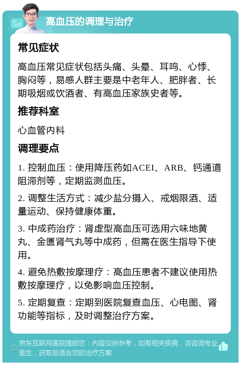 高血压的调理与治疗 常见症状 高血压常见症状包括头痛、头晕、耳鸣、心悸、胸闷等，易感人群主要是中老年人、肥胖者、长期吸烟或饮酒者、有高血压家族史者等。 推荐科室 心血管内科 调理要点 1. 控制血压：使用降压药如ACEI、ARB、钙通道阻滞剂等，定期监测血压。 2. 调整生活方式：减少盐分摄入、戒烟限酒、适量运动、保持健康体重。 3. 中成药治疗：肾虚型高血压可选用六味地黄丸、金匮肾气丸等中成药，但需在医生指导下使用。 4. 避免热敷按摩理疗：高血压患者不建议使用热敷按摩理疗，以免影响血压控制。 5. 定期复查：定期到医院复查血压、心电图、肾功能等指标，及时调整治疗方案。