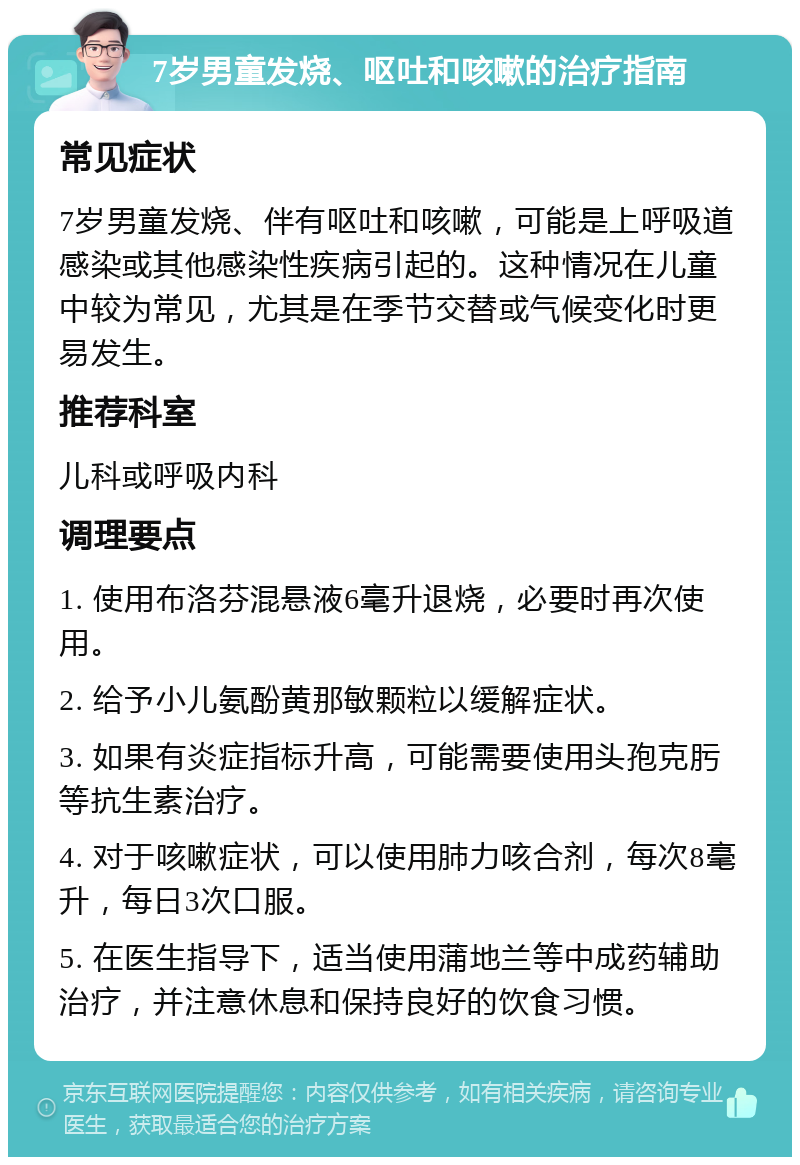 7岁男童发烧、呕吐和咳嗽的治疗指南 常见症状 7岁男童发烧、伴有呕吐和咳嗽，可能是上呼吸道感染或其他感染性疾病引起的。这种情况在儿童中较为常见，尤其是在季节交替或气候变化时更易发生。 推荐科室 儿科或呼吸内科 调理要点 1. 使用布洛芬混悬液6毫升退烧，必要时再次使用。 2. 给予小儿氨酚黄那敏颗粒以缓解症状。 3. 如果有炎症指标升高，可能需要使用头孢克肟等抗生素治疗。 4. 对于咳嗽症状，可以使用肺力咳合剂，每次8毫升，每日3次口服。 5. 在医生指导下，适当使用蒲地兰等中成药辅助治疗，并注意休息和保持良好的饮食习惯。